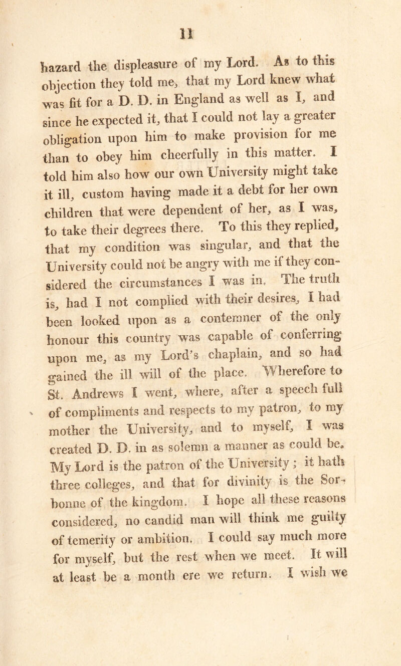 hazard the displeasure of my Lord. As to this objection they told me> that my Lord knew what was fit for a D. D. in England as well as I, and since he expected it, that I could not lay a greater obligation upon him to make provision for me than to obey him cheerfully in this matter. 1. told him also how our own University might take it ill. custom having made it a debt for her own children that were dependent of her, as I was, to take their degrees there. To this they replied, that my condition was singular, and that the University could not be angry with me if they con- sidered the circumstances I was in. The truth is, had I not complied with their desires, I had been looked upon as a contemner of the only- honour this country was capable of conferring upon me, as my Lord’s chaplain, and so had gained the ill will of the place. Wherefore to St. Andrews S went, wnere, aster a speech tub - of compliments and respects to my patron, to my mother the University, and to myself, I was created 13.13. in as solemn a matmei as could, be.. My Lord is the patron of the University ; it hath three colleges, and that for divinity is the Sor-- bonne of the kingdom. I hope all these reasons considered, no candid man will think me guilty of temerity or ambition. I could say much more for myself, but the rest wnen we meet. It will at least be a month ere we return. I wish we