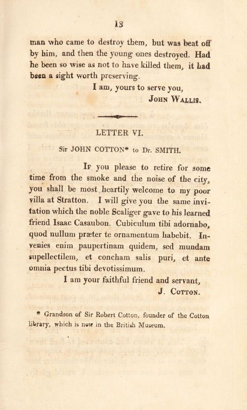 / IS man who came to destroy them, but was beat off by him, and then the young* ones destroyed* Had he been so wise as not to have killed them, it had been a sight worth preserving. I am, yours to serve you, John Wallis, LETTER VL Sir JOHN COTTON* to Dr. SMITH. If you please to retire for some time from the smoke and the noise of the city, you shall be most heartily welcome to my poor villa at Stratton. I will give you the same invi- tation which the noble Scaliger gave to his learned friend Isaac Casaubon. Cubiculum tibi adornabo^ quod nullum praeter te ornamentum habebit. In- venies enim paupeitinam quidem, sed mundam supellectilem, et concham salis puri, et ante omnia pectus tibi devotissimum. I am your faithful friend and servant, J Cotton* * Grandson of Sir Robert Cotton, founder of the Cotton