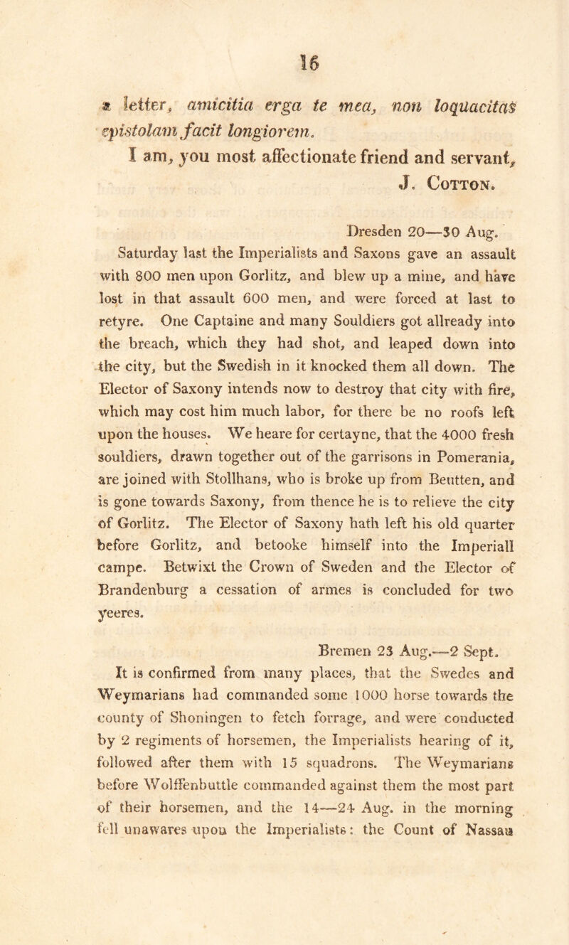 a Setter, amicitia erga te mea, non loquacitas epistolam facit longiorem. I am, you most affectionate friend and servant^ J. Cotton® Dresden 20—30 Aug. Saturday last the Imperialists and Saxons gave an assault with 800 men upon Gorlitz, and blew up a mine, and have lost in that assault 600 men, and were forced at last to retyre. One Captaine and many Souldiers got allready into the breach, which they had shot, and leaped down into the city, but the Swedish in it knocked them all down. The Elector of Saxony intends now to destroy that city with fire, which may cost him much labor, for there be no roofs left upon the houses. We heare for certayne, that the 4000 fresh souldiers, drawn together out of the garrisons in Pomerania, are joined with Stollhans, who is broke up from Beutten, and is gone towards Saxony, from thence he is to relieve the city of Gorlitz. The Elector of Saxony hath left his old quarter before Gorlitz, and betooke himself into the Imperial! campe. Betwrixt the Crown of Sweden and the Elector of Brandenburg a cessation of armes is concluded for two yeeres. Bremen 23 Aug.—2 Sept. It is confirmed from many places, that the Swedes and Weymarians had commanded some 1000 horse towards the county of Shoningen to fetch forrage, and were conducted by 2 regiments of horsemen, the Imperialists hearing of it, followed after them with 15 squadrons. The Weymariang before Wolffenbuttle commanded against them the most part of their horsemen, and the 14—24 Aug. in the morning fell unawares upon the Imperialists: the Count of Nassau