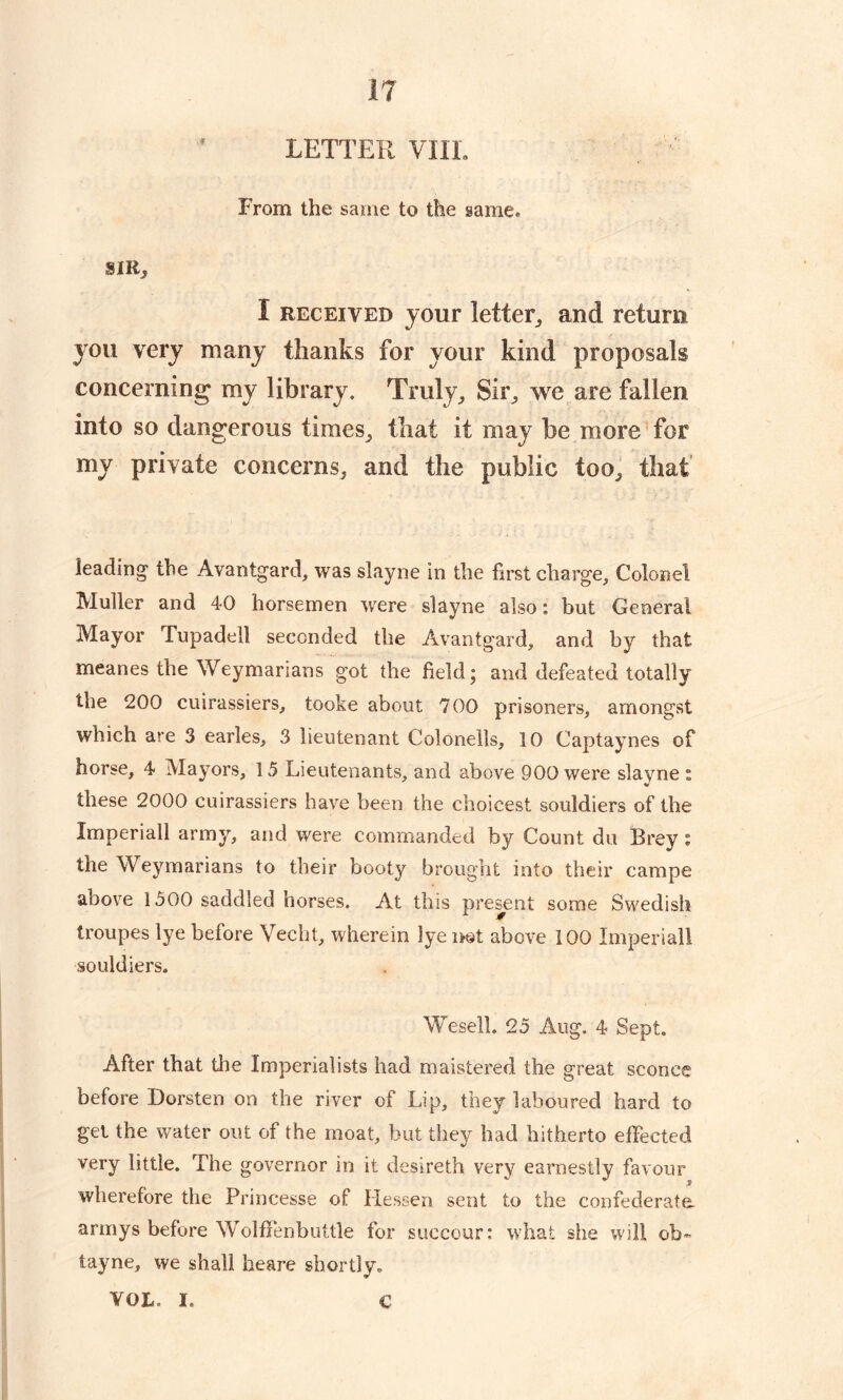 LETTER VIII. From the same to the same, SIR* I received jour letter, and return you very many thanks for your kind proposals concerning my library. Truly ,, Sir, we are fallen into so dangerous times, that it may be more for my private concerns, and the public too, that leading the Avantgard, was slayne in the first charge, Colonel Muller and 40 horsemen were slayne also: but General Mayor Tupadell seconded the Avantgard, and by that meanes the Weymarians got the field; and defeated totally the 200 cuirassiers, tooke about 700 prisoners, amongst which are 3 earles, 3 lieutenant Colonells, 10 Captaynes of horse, 4 Mayors, 15 Lieutenants, and above 900 were slavne : V these 2000 cuirassiers have been the choicest souldiers of the Imperiall army, and were commanded by Count du Brey « the Weymarians to their booty brought into their campe above 1500 saddled horses. At this present some Swedish troupes lye before Veeht, wherein lye not above 100 Imperiall souldiers. We sell. 25 Aug. 4 Sept. After that the Imperialists had maistered the great sconce before Dorsten on the river of Lip, they laboured hard to gel the water out of the moat, but they had hitherto effected very little. The governor in it desireth very earnestly favour wherefore the Princesse of Hessen sent to the confederate armys before WolfFenbuttle for succour: what she will oh- tayne, we shall heare shortly. VOL- I. c