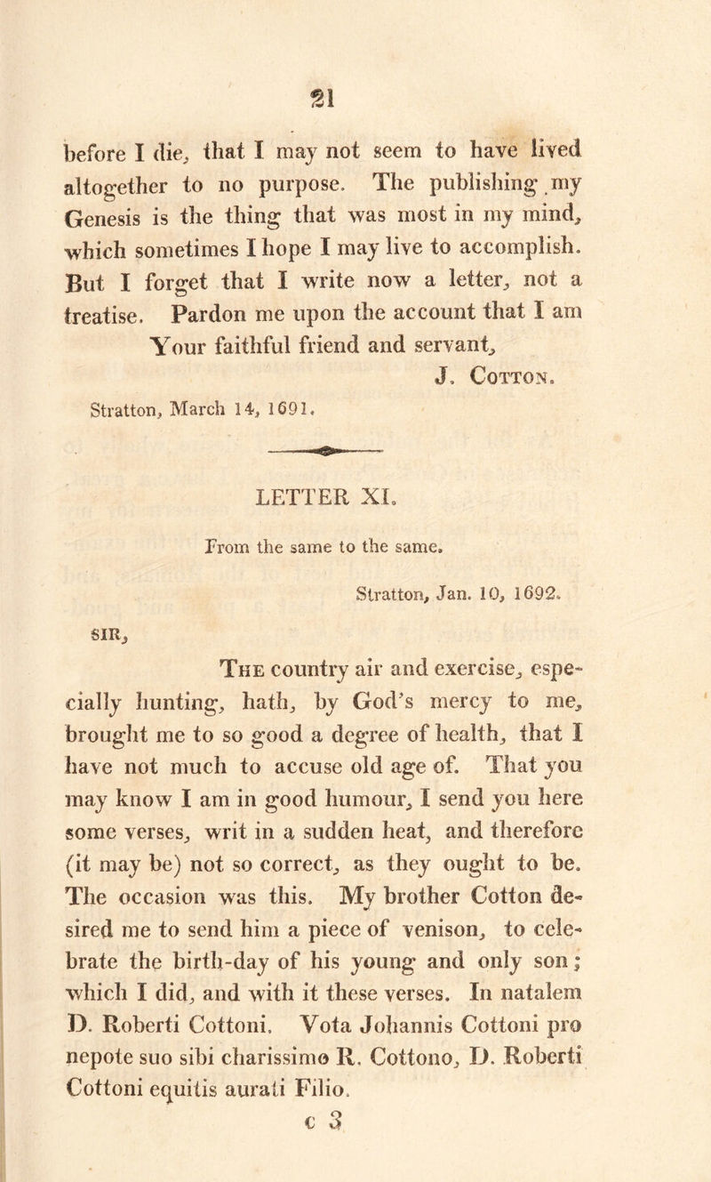 81 before I die, that I may not seem to have lived altogether to no purpose. The publishing my Genesis is the thing that was most in my mind, which sometimes I hope I may live to accomplish. But I forget that I write now a letter, not a treatise. Pardon me upon the account that I am Your faithful friend and servant, J, Cotton, Stratton, March 14, 1691. LETTER XL From the same to the same. Stratton, Jan. 10, 1692. SIR, The country air and exercise, espe- cially hunting, hath, by God s mercy to me, brought me to so good a degree of health, that 1 have not much to accuse old age of. That you may know I am in good humour, I send you here some verses, writ in a sudden heat, and therefore (it may be) not so correct, as they ought to be. The occasion was this. My brother Cotton de- sired me to send him a piece of venison, to cele- brate the birth-day of his young and only son; which I did, and with it these verses. In natalem D. Roberti Cottoni, Yota Johannis Cotton! pm nepote suo sibi charissimo It. Cottono, D. Robert! Cottoni equids aurati Filio, € 3