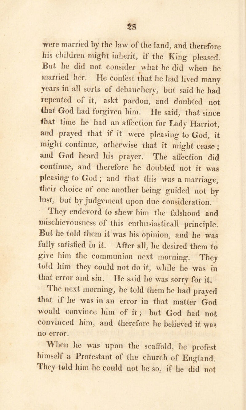 were married by the law of the land, and therefore his children might inherit, if the King pleased. Bat he did not consider what he did when he married her. He coofest that he had lived many years in all sorts of debauchery, but said lie had repented of it, askt pardon, and doubted not that God had forgiven him. He said, that since that time he had an affection for Eady Harriot, and prayed that if it were pleasing to God, it might continue, otherwise that it might cease ; and God heard his prayer. The affection did continue, and therefore he doubted not it was pleasing to God; and that this was a marriage, their choice of one another being guided not by lust, but by judgement upon due consideration. They endevord to shew him the falshood and mischievousness of this enthusiasticall principle. But he told them it was his opinion, and he was fully satisfied in it. After all, he desired them to give him the communion next morning. They told him they could not do it, while he was in that error and sin. He said lie was sorry for it. The next morning, he told them he had prayed that if he was in an error in that matter God would convince him of it; but God had not convinced him, and therefore he believed it was no error. When he was upon flic scaffold, he profest himself a Protestant of the church of England, they told him he could not be so, if he did not