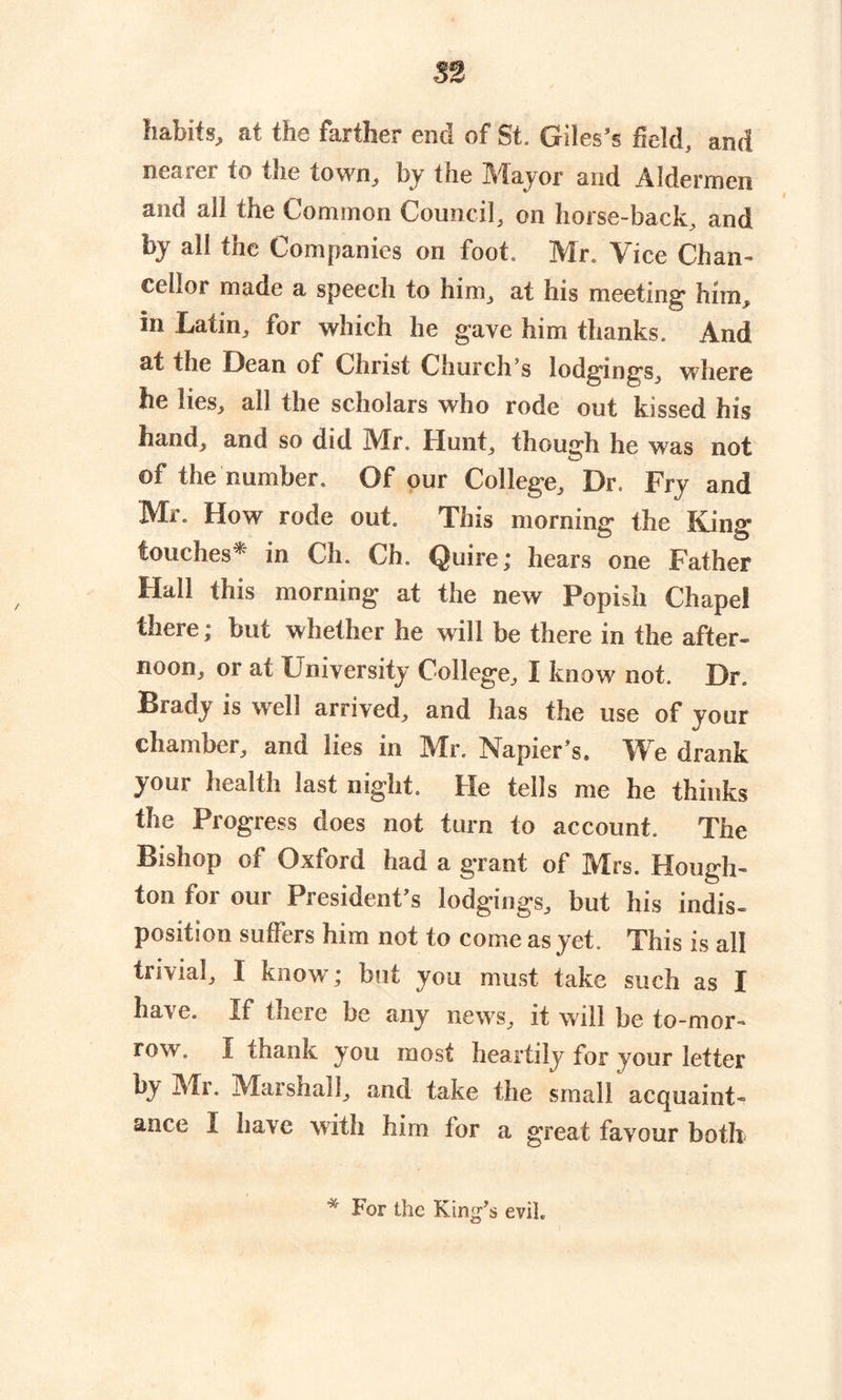 53 habits, at the farther end of St. Giles’s field, and nearer to the town, by the Mayor and Aldermen and all the Common Council, on horse-back, and by all the Companies on foot. Mr. Vice Chan- cellor made a speech to him, at his meeting' him, in Latin, for which he gave him thanks. And at the Dean of Christ Church’s lodgings, where he lies, all the scholars who rode out kissed his hand, and so did Air. Hunt, though he was not of the number. Of our College, Dr. Fry and Mr. How rode out. This morning the King touches* in Ch. Ch. Quire; hears one Father Hall this morning at the new Popish Chapel there; but whether he will be there in the after- noon, or at University College, I know not. Dr. Brady is well arrived, and has the use of your chamber, and lies in Mr. Napier’s. We drank your health last night. He tells me he thinks the Progress does not turn to account. The Bishop of Oxford had a grant of Mrs. Hough- ton tor our President’s lodgings, but his indis- position suffers him not to come as yet. This is all trivial, I know; but you must take such as I hai-e. If there be any news, it will be to-mor- row. I thank you most heartily for your letter by Mi. Marshall, and take tne small acquaint- ance I have with him for a great favour both * For the King’s evil.
