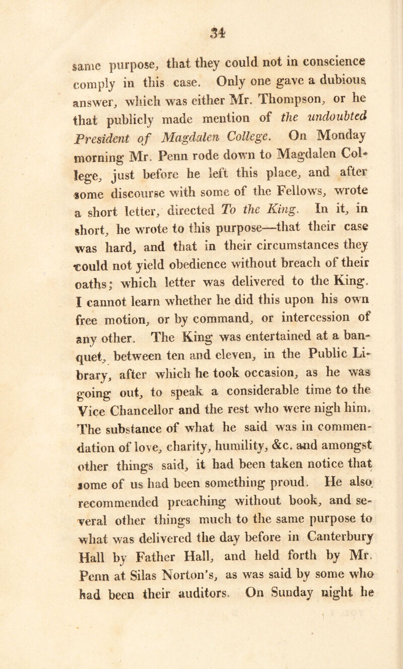 same purpose, that they could not in conscience comply in this case. Only one gave a dubious answer, which was either Mr. Thompson, or he that publicly made mention of the undoubted President of Magdalen College. On Monday morning Mr. Penn rode down to Magdalen Col* lege, just before he left this place, and after some discourse with some of the Fellows, wrote a short letter, directed To the King. In it, in short, he wrote to this purpose—that their case was hard, and that in their circumstances they ■could not yield obedience without breach of their oaths; which letter was delivered to the King. I cannot learn whether he did this upon his own free motion, or by command, or intercession of any other. The King was entertained at a ban- quet, between ten and eleven, in the Public Li- brary, after which he took occasion, as he was going out, to speak a considerable time to the Vice Chancellor and the rest who were nigh him. The substance of what he said was in commen- dation of love, charity, humility, &c. and amongst other things said, it had been taken notice that iome of us had been something proud. He also recommended preaching without book, and se- veral other things much to the same purpose to wliat was delivered the day before in Canterbury Hall by Father Hall, and held forth by Mr. Penn at Silas Norton’s, as was said by some who had been their auditors. On Sunday night he