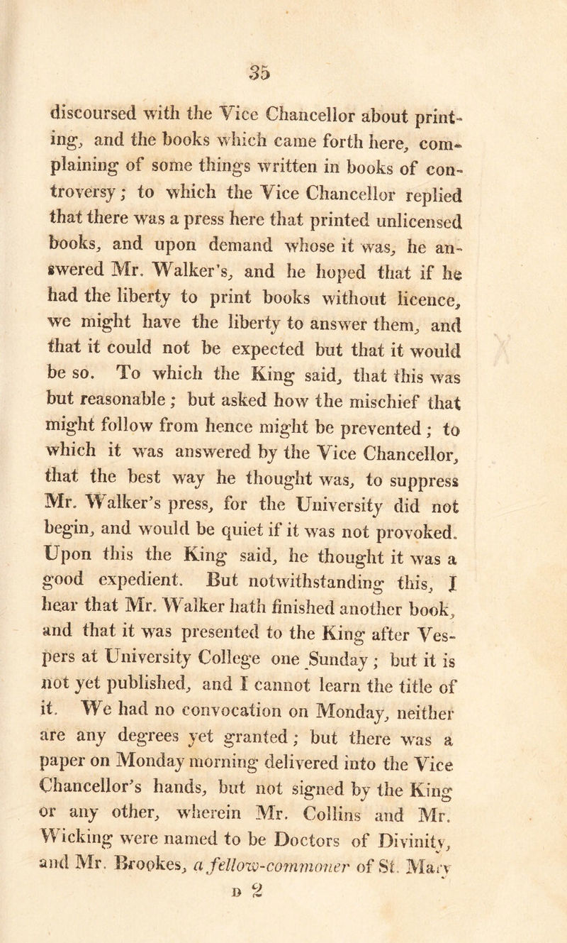 discoursed with the Vice Chancellor about print- ing, and the books which came forth here, com- plaining of some things written in books of con- troversy ; to which the Vice Chancellor replied that there was a press here that printed unlicensed books, and upon demand whose it was, he an- swered Mr. Walker's, and he hoped that if he had the liberty to print books without licence, we might have the liberty to answer them, and that it could not be expected but that it would be so. To which the King said, that this was but reasonable; but asked how the mischief that might follow from hence might be prevented ; to which it wras answered by the Vice Chancellor, that the best way he thought was, to suppress Mr. Walker’s press, for the University did not begin, and would be quiet if it was not provoked. Upon this the King said, he thought it was a good expedient. But notwithstanding- this I hear that Mr. Walker hath finished another book , and that it -was presented to the King after Ves- pers at University College one Sunday ; but it is not yet published, and I cannot learn the title of it. We had no convocation on Monday, neither are any degrees yet granted; but there was a paper on Monday morning delivered into the Vice Chancellor’s hands, but not signed by the King or any other, wherein Mr. Collins and Mr. Wicking were named to be Doctors of Divinitv, and Mr. Brookes, a fellow-commoner of Sf Ma-rv j> M