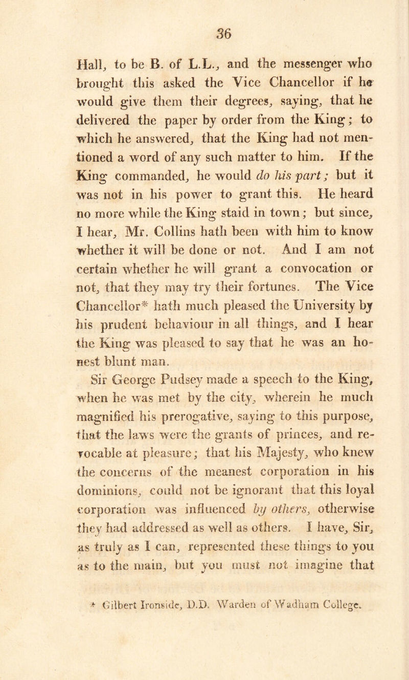 Hall, to be B. of L.L., and the messenger who brought this asked the Vice Chancellor if he would give them their degrees, saying, that he delivered the paper by order from the King; to which he answered, that the King had not men- tioned a word of any such matter to him. If the King commanded, he would do his part; but it was not in his power to grant this. He heard no more while the King staid in town; but since, I hear, Mr. Collins hath been with him to know whether it will be done or not. And I am not certain whether he will grant a convocation or not, that they may try their fortunes. The Vice Chancellor* hath much pleased the University by his prudent behaviour in all things, and I hear the King was pleased to say that he was an ho- nest blunt man. Sir George pudsey made a speech to the King, when he was met by the city, wherein he much magnified his prerogative, saying to this purpose, that the laws were the grants of princes, and re- vocable at pleasure; that his Majesty, who knew the concerns of the meanest corporation in his dominions, could not be ignorant that this loyal corporation was influenced by others, otherwise they had addressed as well as others. I have. Sir, as truly as I can, represented these things to you as to the main, but you must not imagine that + Gilbert Ironside, D.D. Warden of Wadham College.