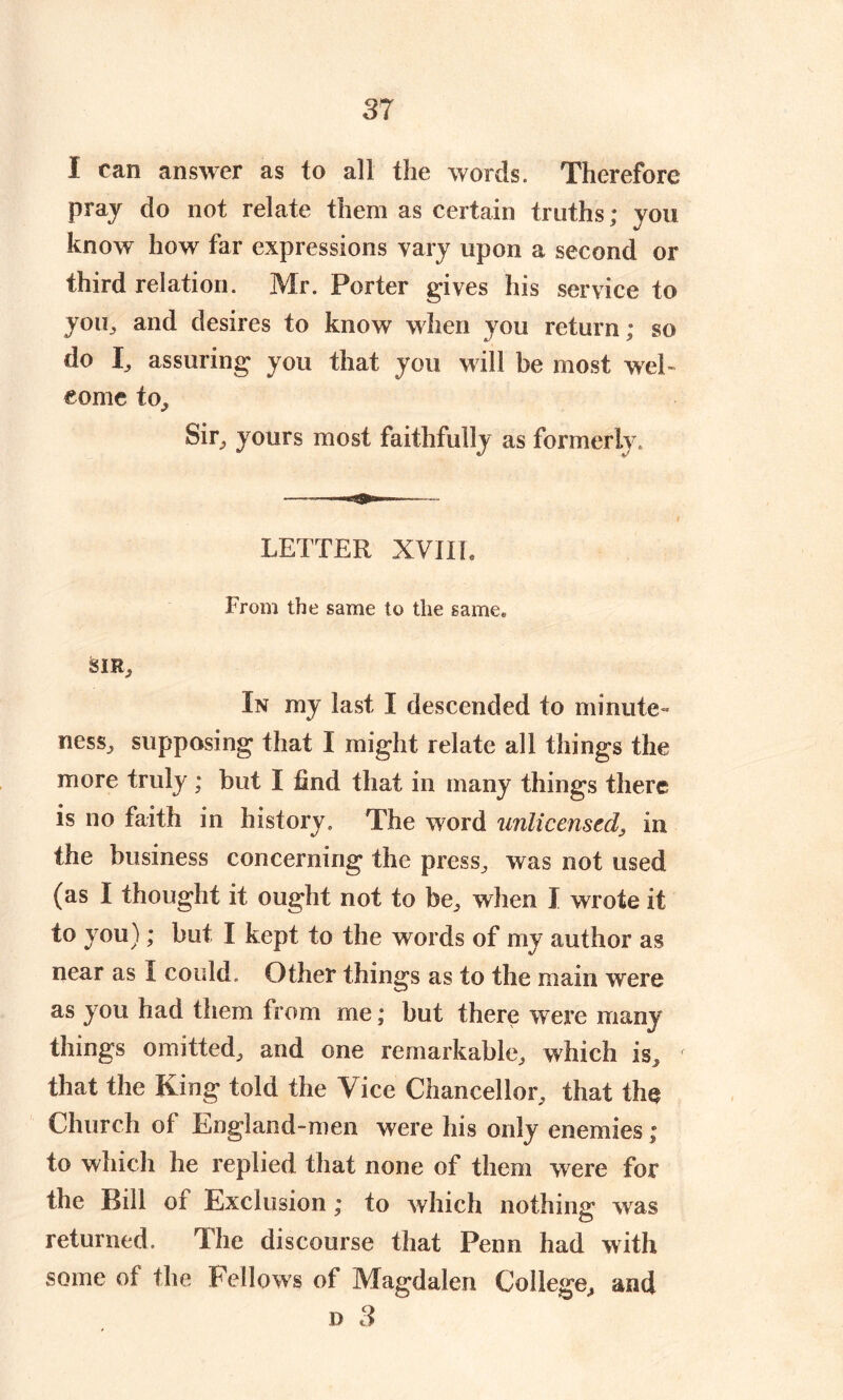 I can answer as to all the words. Therefore pray do not relate them as certain truths; you know how far expressions vary upon a second or third relation. Mr. Porter gives his service to you,, and desires to know when you return; so clo I, assuring you that you will be most wel- come to. Sir,, yours most faithfully as formerly. LETTER XVIIL From the same to the samee SIR.. In my last I descended to minute- ness, supposing that I might relate all things the more truly ; but I find that in many things there is no faith in history. The word unlicensed, in the business concerning the press, was not used (as I thought it ought not to be, when I wrote it to you); but I kept to the words of my author as near as I could. Other things as to the main were as you had them from me; but there were many things omitted, and one remarkable, which is, f that the King told the Vice Chancellor, that tin* Church of England-men were his only enemies; to which he replied that none of them were for the Bill of Exclusion; to which nothing* was o returned. The discourse that Penn had with some of the Fellows of Magdalen College, and d 3