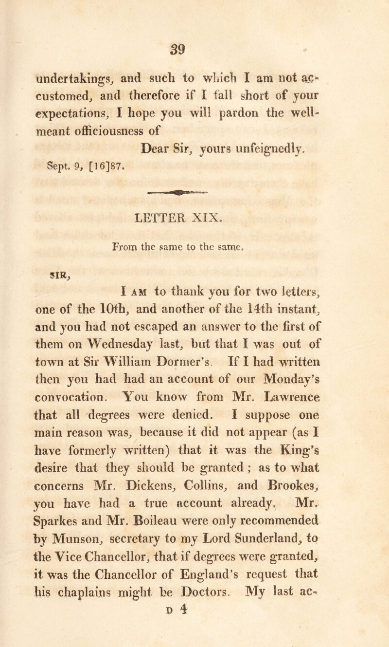 undertakings, and such to which I am not ac- customed, and therefore if I fall short of jour expectations, I hope you will pardon the well- meant officiousness of Dear Sir, yours unfeignedly. Sept, 9, [16]87. LETTER XIX. From the same to the same, SIRj, I am to thank you for two letters, one of the 10th, and another of the 14th instant, and you had not escaped an answer to the first of them on Wednesday last, but that I was out of town at Sir William Dormer’s, If I had written then you had had an account of our Monday’s convocation. You know from Mr, Lawrence that all degrees were denied. I suppose one main reason was, because it did not appear (as I have formerly written) that it was the King's desire that they should be granted; as to what concerns Mr, Dickens, Collins, and Brookes, you have had a true account already. Mr, Sparkes and Mr, Boileau were only recommended by Munson, secretary to my Lord Sunderland^ to the Vice Chancellor, that if degrees were granted, it was the Chancellor of England’s request that his chaplains might be Doctors, My last ac« d 4