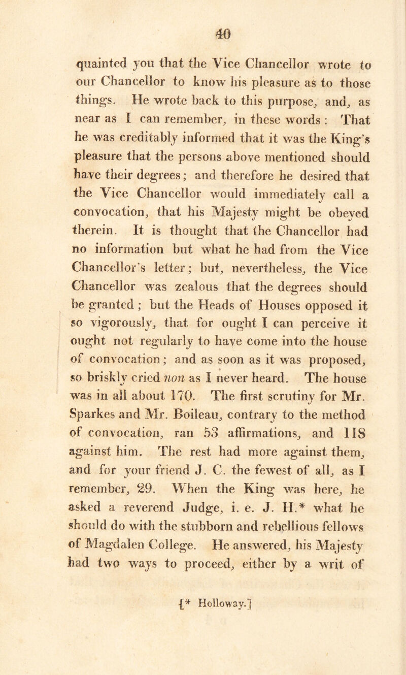 quainted you that the Vice Chancellor wrote to our Chancellor to know his pleasure as to those things. He wrote hack to this purpose, and, as near as I can remember, in these words : That he was creditably informed that it was the King’s pleasure that the persons above mentioned should have their degrees; and therefore he desired that the Vice Chancellor would immediately call a convocation, that his Majesty might be obeyed therein. It is thought that the Chancellor had no information but what he had from the Vice Chancellor s letter; but, nevertheless, the Vice Chancellor was zealous that the degrees should be granted ; but the Heads of Houses opposed it so vigorously, that for ought I can perceive it ought not regularly to have come into the house of convocation; and as soon as it was proposed, • so briskly cried non as I never heard. The house was in all about 170. The first scrutiny for Mr. Sparkes and Mr. Boileau, contrary to the method of convocation, ran 53 affirmations, and 118 against him. The rest had more against them, and for your friend J. C. the fewest of all, as I remember, 29. When the King was here, he asked a reverend Judge, i. e. J. H.* what he should do with the stubborn and rebellious fellows of Magdalen College. He answered, his Majesty had two ways to proceed, either by a writ of Holloway.]