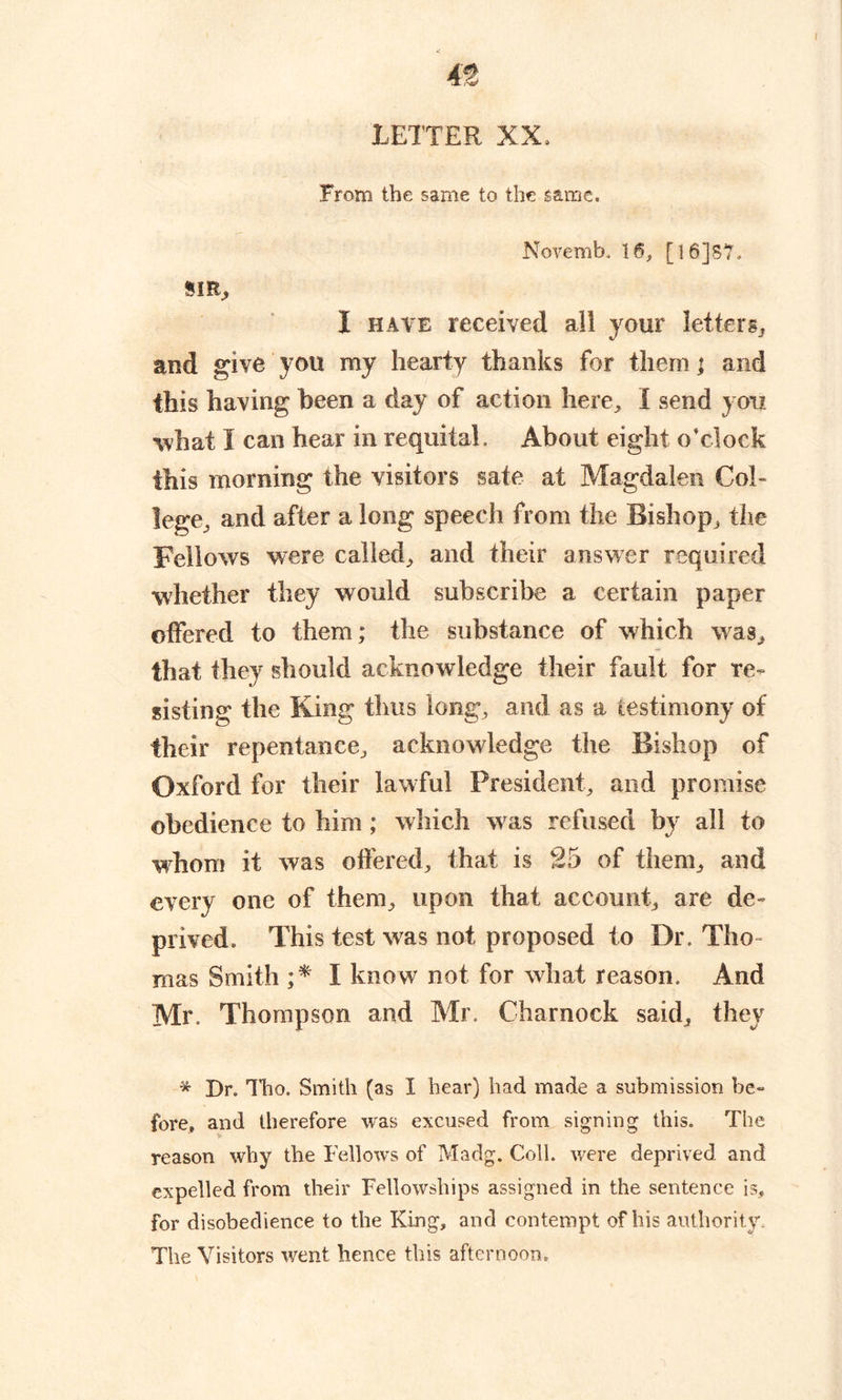 LETTER XX, From the same to the same. Novemb. 16, [16]57. SIR, I have received ail your letters, and give you my hearty thanks for them; and this having been a day of action here, 1 send you what I can hear in requital. About eight o’clock this morning the visitors sate at Magdalen Col- lege, and after a long speech from the Bishop, the Fellows were called, and their answer required whether they would subscribe a certain paper offered to them; the substance of which was, that they should acknowledge their fault for re- sisting the King thus long, and as a testimony of their repentance, acknowledge the Bishop of Oxford for their lawful President, and promise obedience to him ; which was refused by all to whom it was offered, that is 25 of them, and every one of them, upon that account, are de- prived. This test was not proposed to Dr. Tho- mas Smith ;* I know not for what reason. And Mr. Thompson and Mr. Charnock said, they * Dr. Tho. Smith (as I hear) had made a submission be- fore, and therefore was excused from signing this. The reason why the Fellows of Madg. Coll, were deprived and expelled from their Fellowships assigned in the sentence is, for disobedience to the King, and contempt of his authority. The Visitors went hence this afternoon.