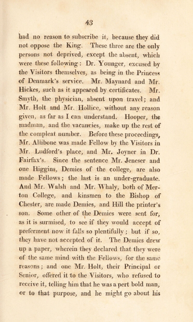 bad no reason to subscribe it, because they did not oppose the King. These three are the only persons not deprived, except the absent, which were these following: Dr. Younger, excused by the Visitors themselves, as being in the Princess of Denmark’s service. Mr. Maynard and Mr Hickes, such as it appeared by certificates. Mr. Smyth, the physician, absent upon travel; and Mr. Holt and Mr. Hollice, without any reason given, as far as I can understand. Hooper, th^ madman, and the vacancies, make up the rest of the comp]eat number. Before these proceedings^ Mr. Aliibone was made Fellow by the Visitors in Mr. Ludford’s place, and Mr. Joyner in Dr Fairfax’s. Since the sentence Mr. Jeneser and one Higgins, Demies of the college, are also made Fellows; the last is an under-graduate. And Mr. Walsh and Mr, Whaly, both of Mer- ton College, and kinsmen to the Bishop of Chester, are made Demies, and Hill the printer’s son. Some other of the Demies were sent for, as it is surmised, to see if they would accept of preferment now it falls so plentifully; but if so, they have not accepted of it. The Demies drew up a paper, wherein they declared that they were of the same mind with the Fellows, for the same reasons; and one Mr. Holt, their Principal or Senior, offered it to the Visitors, who refused to receive it, telling him that he was a pert bold man, or to that purpose, and he might go about his