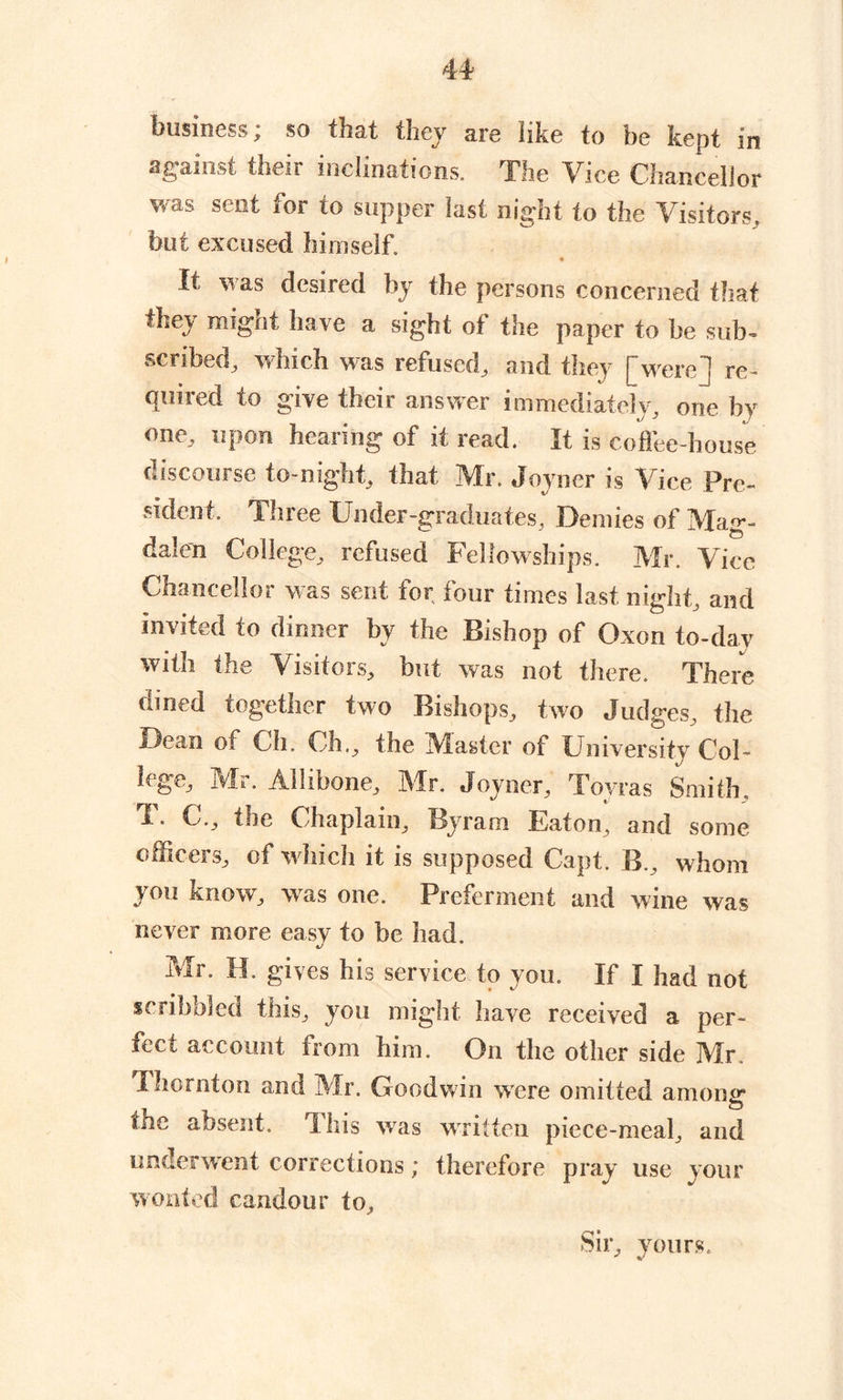 business; so that they are like to be kept in against their inclinations, file Vice Chancellor was sent for to supper last night to the Visitors, but excused himself. It was desired by the persons concerned that they might have a sight of the paper to be sub- scribed, which was refused, and they [were] re- quired to give their answer immediately, one by one, upon hearing of it read. It is coffee-house discourse to-night, that Mr. Joyner is Vice Pre- sident. Three Under-graduates, Demies of Mag- dalen College, refused Fellowships. Mr. Vice Chancellor Was sent for four times last, night, and invited to dinner by the Bishop of Oxon to-day with the Visitors, but was not there. There dined together two Bishops, two Judges, the Dean of Gh. Ch., the Master of University Col- lege, Mr. Ailibone, Mr. Joyner, Tovras Smith, G., the Chaplain, Byram Eaton, and some officers, of which it is supposed Capt. B., whom you know, was one. Preferment and wine was never more easy to be had J Mr. H. gives his service to you. If I had not scribbled this, you might have received a per- fect account from him. On the other side Mr. Ihornton and Mr. Goodwin were omitted among toe absent. This w7as written piece-meal, and underwent corrections; therefore pray use your wonted candour to. Sir, yours.