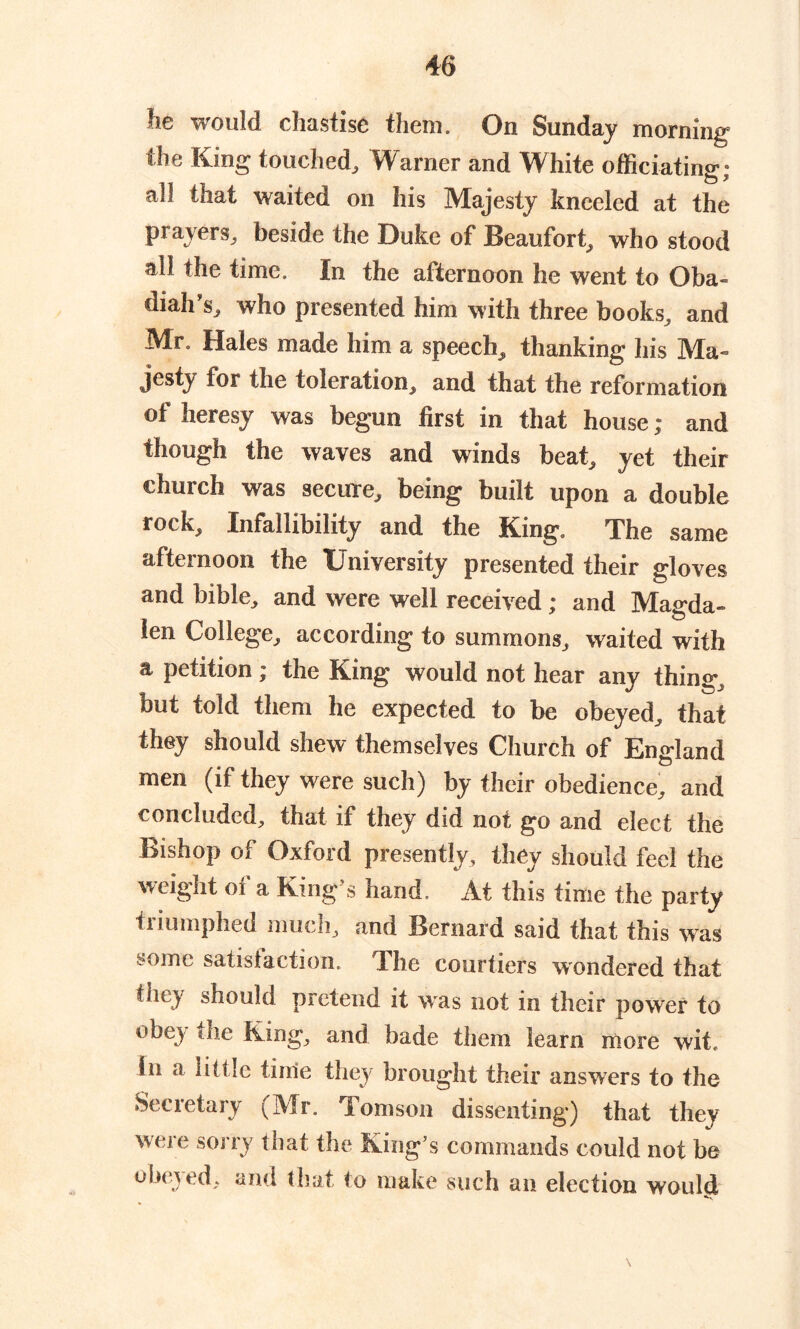 he would chastise them. On Sunday morning the King touched, Warner and White officiating; all that waited on his Majesty kneeled at the prayers, beside the Duke of Beaufort, who stood all the time. In the afternoon he went to Oba- diah’s, who presented him with three books, and Mr. Hales made him a speech, thanking his Ma- jesty for the toleration, and that the reformation of heresy was begun first in that house; and though the waves and winds beat, yet their church was secure, being built upon a double rock. Infallibility and the King. The same afternoon the University presented their gloves and bible, and were well received : and Man-da- o len College, according to summons, waited with a petition; the King would not hear any thing, nut told them he expected to be obeyed, that they should shew themselves Church of England men (if they were such) by their obedience, and concluded, that if they did not go and elect the Bishop of Oxford presently, they should feel the weight oi a King s hand. At this time the party triumphed much, and Bernard said that this was some satisfaction. The courtiers wondered that fhey should pretend it was not in their power to obey the King, and bade them learn more wit. in a little time they brought their answers to the Secretary (Mr. Tomson dissenting) that they were sorry that the King’s commands could not be obeyed, and that to make such an election would