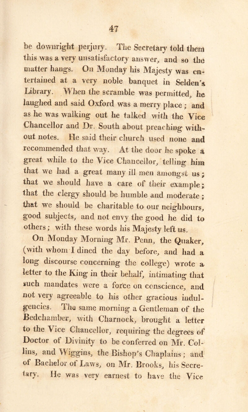 be downright perjury. The Secretary told them this was a very unsatisfactory answer, and so the matter hangs. On Monday his Majesty was en- tertained at a very noble banquet in SeldenA Library. When the scramble was permitted, he laughed and said Oxford was a merry place ; and as he was walking out he talked with the Vice Chancellor and Or, South about preaching with- out notes. He said their church used none and recommended that way. At the door he spoke a great while to the Vice Chancellor/ telling him that we had a great many ill men amongst us; that we should have a care of their example; that the clergy should be humble and moderate ; that we should be charitable to our neighbours, good subjects, and not envy the good he did to others; with these words his Majesty left us. On Monday Morning Mr. Penn, the Quaker, (with whom I dined the day before, and had a long discourse concerning the college) wrote a letter to the King in their behalf, intimating that such mandates were a force on conscience, and not very agreeable to his other gracious indul- gencies. The same morning a Gentleman of the Bedchamber, with Charnock, brought a letter to the Vice Chancellor, requiring the degrees of Doctor of Divinity to be conferred on Mr. Col- lins, and Wiggins, the Bishop's Chaplains; and of Bachelor of Laws, on Mr. Brooks, his Secre- tary. He was very earnest to have the Vice