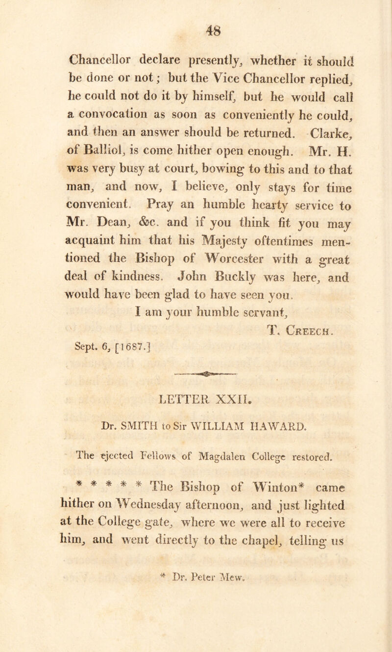 Chancellor declare presently, whether it should be done or not; but the Vice Chancellor replied, he could not do it by himself, but he would call a convocation as soon as conveniently he could, and then an answer should be returned. Clarke, of Ralliol, is come hither open enough. Mr. H. was very busy at court, bowing to this and to that man, and now, I believe, only stays for time convenient. Pray an humble hearty service to Mr. Dean, &c. and if you think fit you may acquaint him that his Majesty oftentimes men- tioned the Bishop of Worcester with a great deal of kindness. John Buckly was here, and would have been glad to have seen you. I am your humble servant, T, Creech. Sept. 6, [1687.] LETTER XXII. Dr. SMITH to Sir WILLIAM HAWARD. The ejected Fellows of Magdalen College restored. * * * * * The Bishop of Winton* came hither on Wednesday afternoon, and just lighted at the College gate, where we were all to receive him, and went directly to the chapel, telling us * Dr, Peter Mew.