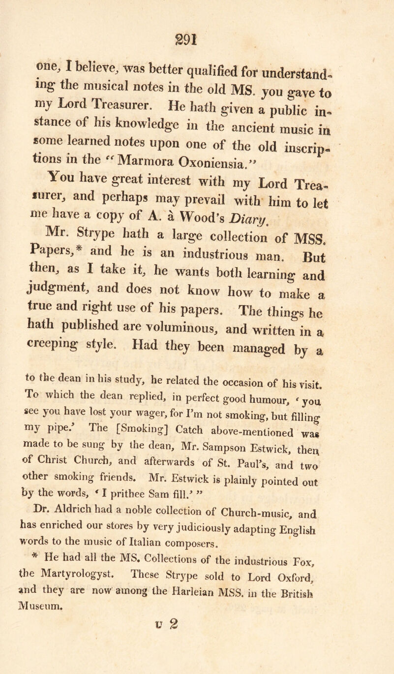 one, I believe, was better qualified for understand- mg- the musical notes in the old MS. jou gave to my Lord Treasurer. He hath given a public in- stance ot his knowledge in the ancient music in some learned notes upon one of the old inscrip- tions in the “Marmora Oxoniensia.” You have great interest with my Lord Trea- surer, and perhaps may prevail with him to let me have a copy of A. a Wood’s Diary, Mr. Strype hath a large collection of MSS. Papers,* and he is an industrious man. But then, as I take it, he wants both learning and judgment, and does not know how to make a, true and right use of his papers. The things he hath published are voluminous, and written in a cieeping style. Had they been managed by a to the dean in his study, he related the occasion of his visit. To which the dean replied, in perfect good humour, ‘you see you have lost your wager, for I’m not smoking, but filling my pipe. The [Smoking] Catch above-mentioned was made to be sung by the dean, Mr. Sampson Estwick, then of Christ Church, and afterwards of St. Paul’s, and two other smoking friends. Mr. Estwick is plainly pointed out by the words, ‘ I prithee Sam fill.’ ” Dr. Aldrich had a noble collection of Church-music, and has enriched our stores by very judiciously adapting English w ords to the music of Italian composers. He had all the MS, Collections of the industrious Fox, the Martyrologyst. These Strype sold to Lord Oxford, and they are now among the Harleian MSS. in the British Museum.