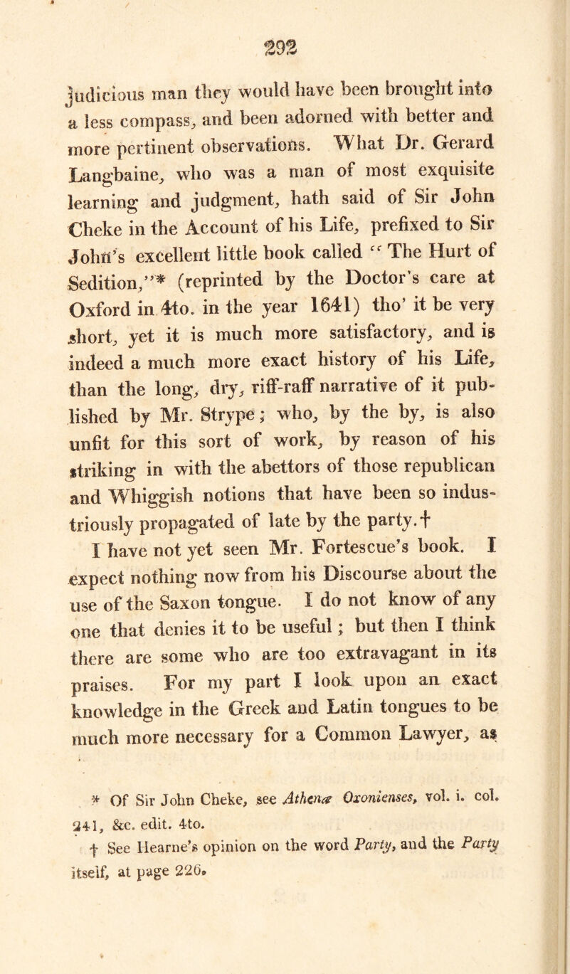 judicious man they would have been brought into 'a less compass, and been adorned with better and more pertinent observations. What Dr. Gerard Langbaine, who was a man of most exquisite learning and judgment, hath said of Sir John Cheke in the Account of his Life, prefixed to Sir John’s excellent little book called “ The Hurt of Sedition,”* (reprinted by the Doctor's care at Oxford in 4to. in the year 1641) tlio’ it be very short, yet it is much more satisfactory, and is indeed a much more exact history of his Life, than the long, dry, riff-raff narrative of it pub- lished by Mr. Strype; who, by the by, is also unfit for this sort of work, by reason of his striking in with the abettors of those republican and Whiggish notions that have been so indus- triously propagated of late by the party. + I have not yet seen Mr. Fortescue’s book. I expect nothing now from bis Discourse about the use of the Saxon tongue. I do not know of any one that denies it to be useful; but then I think there are some who are too extravagant in its praises. For my part I look upon an exact knowledge in the Greek and Latin tongues to be much more necessary for a Common Lawyer, as * Of Sir John Cheke, see Athena Oxonienses, vol. i. col. 341, &c. edit. 4to. •f- See Hearne’s opinion on the word Party, and the Party itself, at page 226.