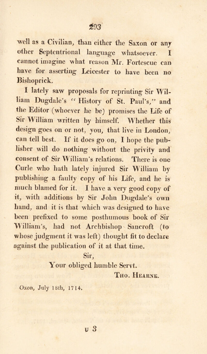 well as a Civilian,, than either the Saxon or anj other Septentrional language whatsoever. I cannot imagine what reason Mr. Fortescue can have for asserting X^eicester to have been no Bishoprick* X lately saw proposals for reprinting Sir Wil- liam Dugdale’s History of St. Paul’s/' and the Editor (whoever he be) promises the Life of Sir William written by himself Whether this design goes on or not. you, that live in London, can tell best. If it does go on, I hope the pub- lisher will do nothing without the privity and consent of Sir William’s relations. There is one Curie who hath lately injured Sir William by publishing a faulty copy of his Life, and he is much blamed for it. I have a very good copy of it, with additions by Sir John Dugdale’s own hand; and it is that which was designed to have been prefixed to some posthumous book of Sir W illiam’s, had not Archbishop ^ Sancroft (to whose judgment it w as left) thought fit to declare against the publication of it at that time. Sir, Your obliged humble Servt. Tho. Hearns. Oxou, July 18th, 1714.