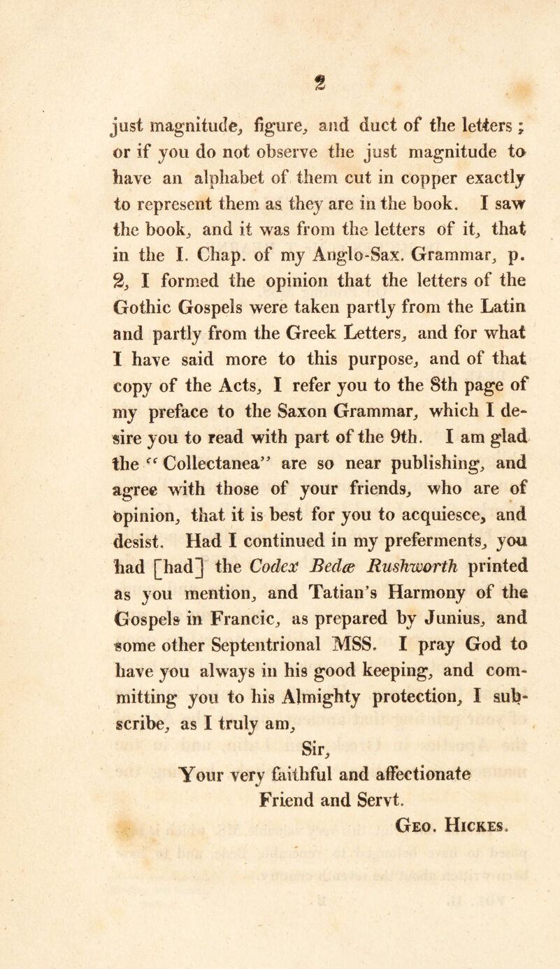 just magnitude, figure., and duct of the letters; or if you do not observe the just magnitude to have an alphabet of them cut in copper exactly to represent them as they are in the book. I saw the book,, and it was from the letters of it, that in the I. Chap, of my Anglo-Sax. Grammar, p. 2, I formed the opinion that the letters of the Gothic Gospels were taken partly from the Latin and partly from the Greek Letters, and for what I have said more to this purpose, and of that copy of the Acts, I refer you to the 8th page of my preface to the Saxon Grammar, which I de- sire you to read with part of the 9th. I am glad the Collectanea” are so near publishing, and agree with those of your friends, who are of Opinion, that it is best for you to acquiesce, and desist. Had I continued in my preferments, you had [had] the Codex Bedce Rushworth printed as you mention, and Tatian’s Harmony of the Gospels in Francic, as prepared by Junius, and some other Septentrional MSS, I pray God to have you always in his good keeping, and com- mitting you to his Almighty protection, I sub- scribe, as I truly am. Sir, Your very faithful and affectionate Friend and Servt. Geo. Hickes.