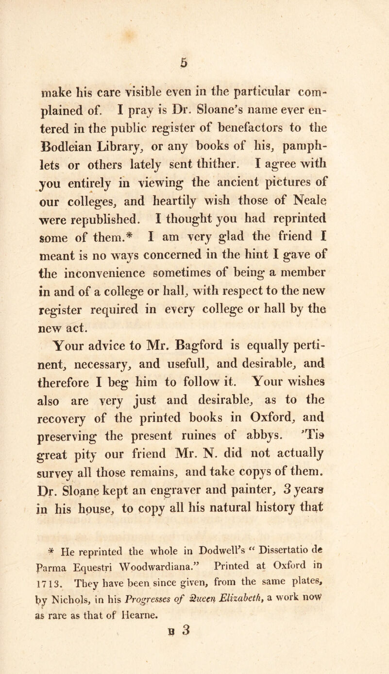 ✓ make his care visible even in the particular com- plained of. I pray is Dr. Sioane's name ever en- tered in the public register of benefactors to the Bodleian Library, or any books of his, pamph- lets or others lately sent thither. I agree with you entirely in viewing the ancient pictures of our colleges, and heartily wish those of Neale were republished. I thought you had reprinted some of them.* I am very glad the friend I meant is no ways concerned in the hint I gave of the inconvenience sometimes of being a member in and of a college or hall, with respect to the new register required in every college or hall by the new act. Your advice to Mr. Bagford is equally perti- nent, necessary, and usefull, and desirable, and therefore I beg him to follow it. Your wishes also are very just and desirable, as to the recovery of the printed books in Oxford, and preserving the present ruines of abbys. Tis great pity our friend Mr. N. did not actually survey all those remains, and take copys of them. Dr. Sloane kept an engraver and painter, 3 years in his house, to copy all his natural history that * He reprinted the whole in Dodwell's “ Dissertatio de Parma Equestri Woodwardiana/3 Printed at Oxford in 1713. They have been since given, from the same plates, by Nichols, in his Progresses of Queen Elizabeth, a work no\V as rare as that of Iiearne. B 3