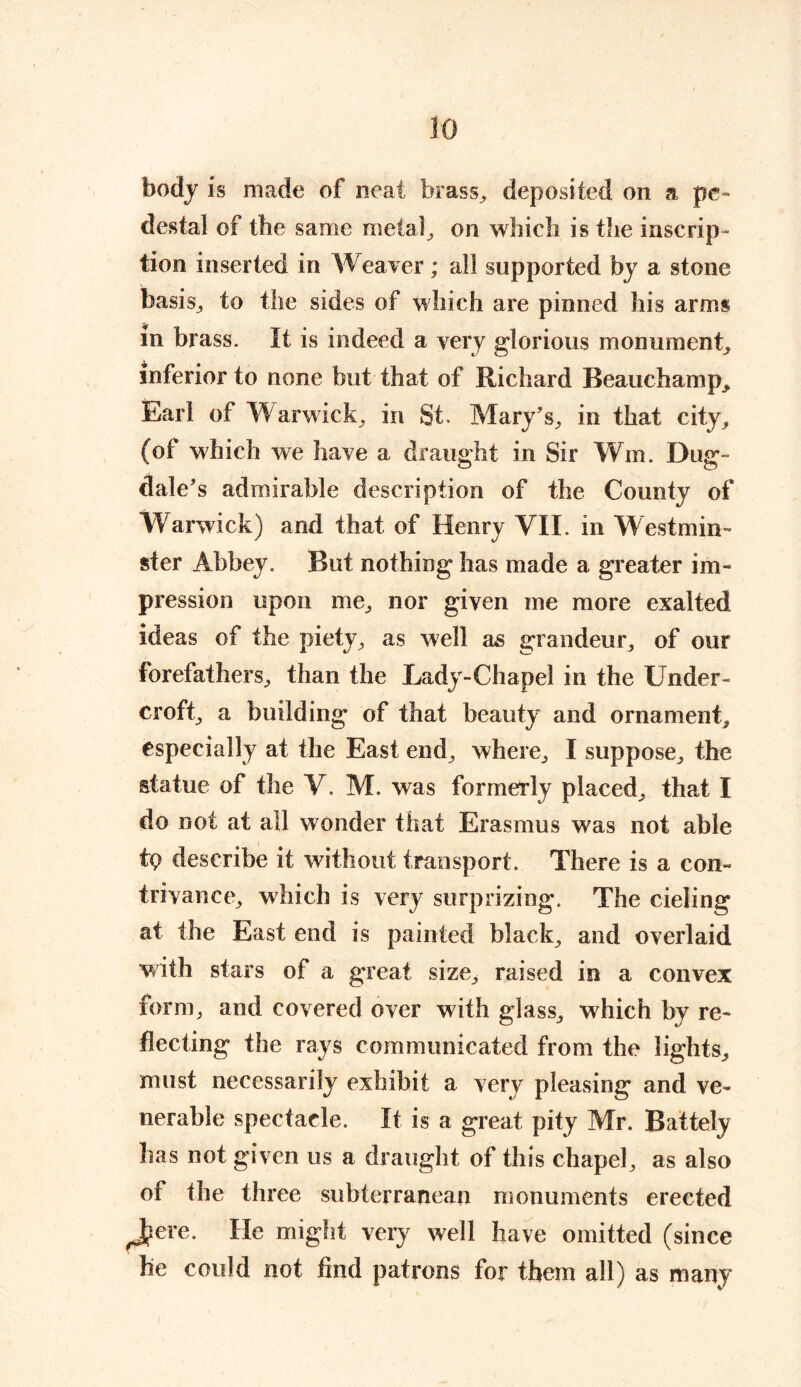 body is made of neat brass, deposited on a pe- destal of the same metal, on which is the inscrip- tion inserted in Weaver; all supported by a stone basis, to the sides of which are pinned his arms in brass. It is indeed a very glorious monument, inferior to none but that of Richard Beauchamp, Earl of Warwick, in St. Mary’s, in that city, (of which we have a draught in Sir Wm. Dug- dale’s admirable description of the County of Warwick) and that of Henry VII. in Westmin- ster Abbey. But nothing has made a greater im- pression upon me, nor given me more exalted ideas of the piety, as well as grandeur, of our forefathers, than the Lady-Chapel in the Under- croft, a building of that beauty and ornament, especially at the East end, where, I suppose, the statue of the V. M. was formerly placed, that I do not at all wonder that Erasmus was not able tp describe it without transport. There is a con- trivance, which is very surprizing. The cieling at the East end is painted black, and overlaid with stars of a great size, raised in a convex form, and covered over with glass, which by re- flecting the rays communicated from the lights, must necessarily exhibit a very pleasing and ve- nerable spectacle. It is a great pity Mr. Battely has not given us a draught of this chapel, as also of the three subterranean monuments erected ^J?ere. He might very well have omitted (since he could not find patrons for them all) as many