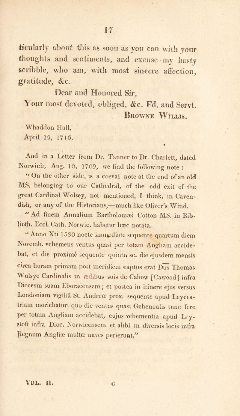 ticularly shout tins cts soon as yon cun with your thoughts and sentiments, and excuse • my hasty scribble, who am, with most sincere affection, gratitude, &c. Dear and Honored Sir, Your most devoted, obliged, &c. Fd. and Seryt. Browne Willis, Whaddon Hall, April 19, 1716. U * And in a Letter from Dr, Tanner to Dr, Charlett, dated Norwich, Aug. 10, 1709, we find the following note : “ On the other side, is a coeval note at the end of an old MS. belonging to our Cathedral, of the odd exit of the great Cardinal Wolsey, not mentioned, I think, in Caven- dish, or any of the Historians,—much like Oliver's Wind, “Ad finem Annalium Barth olomsei Cotton MS, in Bib- both. Eccl. Cath, Norwic, habetur base notata. “Anno Xti 1530 nocte immediate sequente quartum diem INovemb. vehemens ventus quasi per totam Angliam accide- bat, et die proxime sequente quinta sc. die ejusdem mensis circa horam primam post meridiem captus erat Dos Thomas Wulsye Cardinalis in asdibus suis de Cahow [Cawood] infra Diocesin suam Eboracensem * et postea in itinere ejus versus Londoniam vigilia St. Andre® prox. sequente apud Leyces- triam moriebatuy, quo die ventus quasi Gehennalis tunc fere per totam Angliam accidebat, cujus vehementia apud Ley- stoft infra Dioc. Norwicensem et alibi in diversis locis infra Jlegnum Angli® mult® naves perierunt.” VOL. II. e