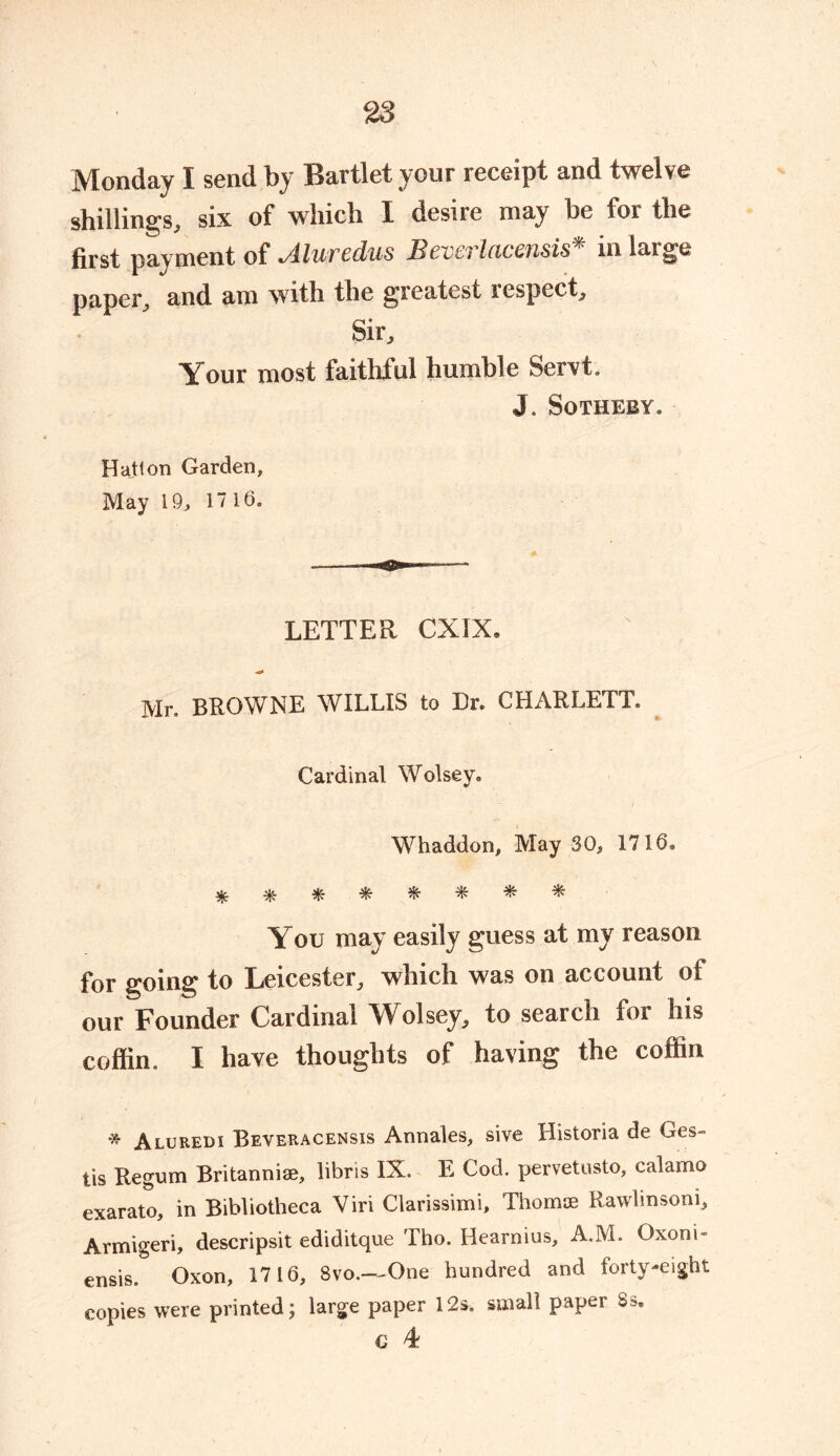 Monday I send by Bartlet your receipt and twelve shillings, six of which 1 desire niay be foi the first payment of Aluredus Beverlacensis* in large paper, and am with the greatest respect. Sir, Your most faithful humble Servt. J. Sotheby. Hatton Garden, May 19, 17 16. LETTER CXIX, Mr, BROWNE WILLIS to Dr. CHARLETT. Cardinal Wolsey. Whaddon, May 30, 1716® You may easily guess at my reason for going to Leicester, which was on account of our Founder Cardinal Wolsey, to search for his coffin, I have thoughts of having the coffin * Aluredi Beveracensis Annales, sive Historia de Ges- tis Regum Britannise, libris IX. E Cod. pervetusto, calamo exarato, in Bibliotheca Viri Clarissimi, Thomae Rawlinsoni, Armigeri, descripsit ediditque Tho. Hearnius, A.M. Oxoni* ensis. Oxon, 1716, 8vo.—One hundred and forty-eight copies were printed; large paper 12s. small paper 3s. € 4