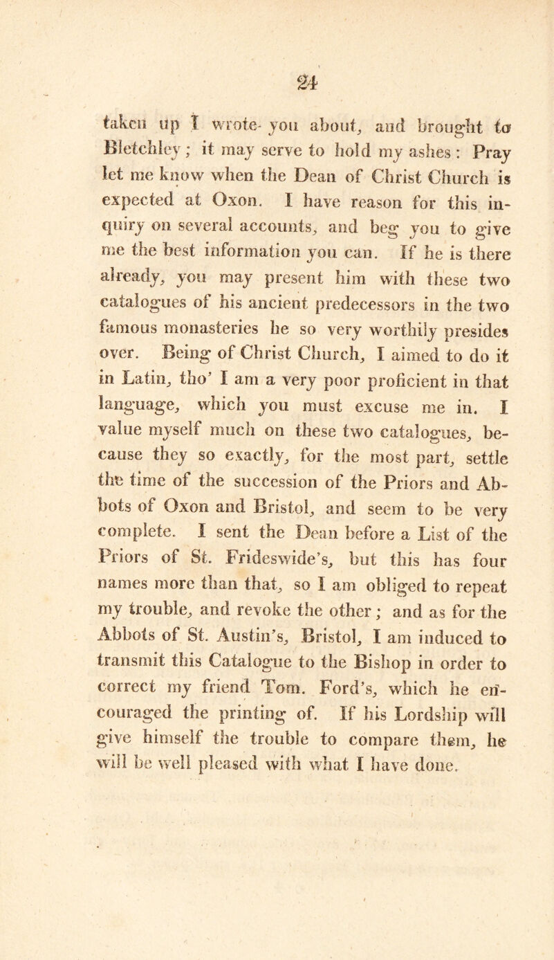 taken tip 1 wrote- you about, and brought to Bletchley; it may serve to hold my ashes : Pray let me know when the Dean of Christ Church is expected at Oxon. I have reason for this in- quiry on several accounts, and beg you to give me the best information you can. If he is there already, you may present him with these two catalogues of his ancient predecessors in the two famous monasteries he so very worthily presides over. Being of Christ Church, I aimed to do it in Latin, tho’ I am a very poor proficient in that language, which you must excuse me in. I value myself much on these two catalogues, be- cause they so exactly, for the most part, settle the time of the succession of the Priors and Ab- bots of Oxon and Bristol, and seem to be very complete. I sent the Dean before a List of the Priors of St. Frideswide’s, but this has four names more than that, so I am obliged to repeat my trouble, and revoke the other; and as for the Abbots of St. Austin’s, Bristol, I am induced to transmit this Catalogue to the Bishop in order to correct my friend Tom. Ford’s, which he eri- couraged the printing of. If his Lordship will give himself the trouble to compare them, lie will be well pleased with what I have done.