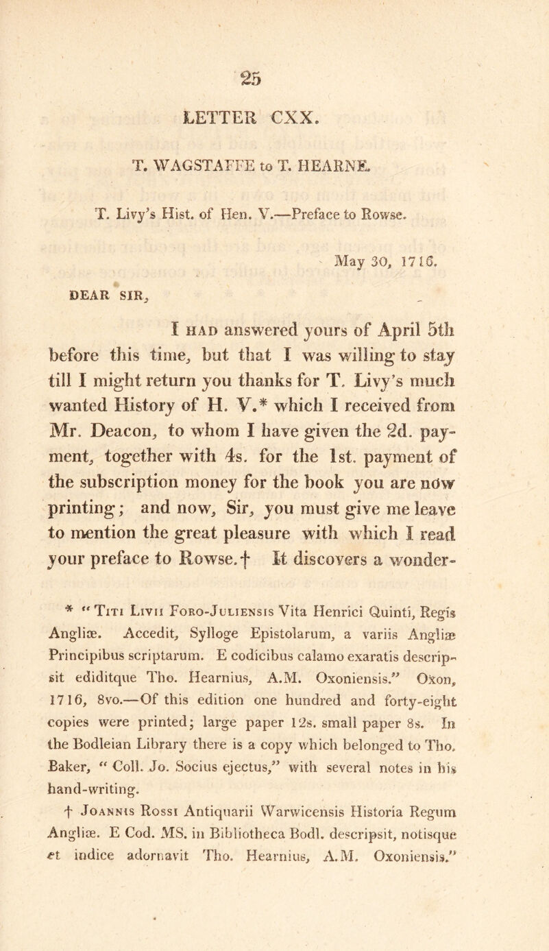 LETTER CXX, T. WAGSTAFFE to T. FIE ARNE, T. Livy’s Hist, of Hem. V.*—Preface to Rowse. May 30, 1715. DEAR SIR, I had answered jours of April 5th before this time,, but that I was willing to staj till I might return you thanks for T. Livy’s much wanted History of H. V.* which I received from Mr. Deacon, to whom I have given the 2d. pay- ment, together with 4s. for the 1st. payment of the subscription money for the book you are ndw printing; and now. Sir, you must give me leave to mention the great pleasure with which I read your preface to Rowse.f It discovers a wonder- * Titi Livii Foro-Jcliensis Vita Henrici Guinti, Regis Anglice. Accedit, Sylloge Epistolarum, a variis Anglia? Principibus scriptarum. E codicibus calamo exaratis descrip- sit ediditque Tho. Hearnius, A.M. Oxoniensis. Qxon, 1716, 8vo.—Of this edition one hundred and forty-eight copies were printed; large paper 12s. small paper 8s. In the Bodleian Library there is a copy which belonged to Tho, Baker, “ Coll. Jo. Socius ejectus,” with several notes in his hand-writing. 4 Joannis Rossi Antiquarii Warwicensis Flistoria Regum Anglire. E Cod. MS. in Bibliotheca Bodl. descripsit, notisque et indice adornavit Tho. Hearnius, A. M. OxoniensisJ*