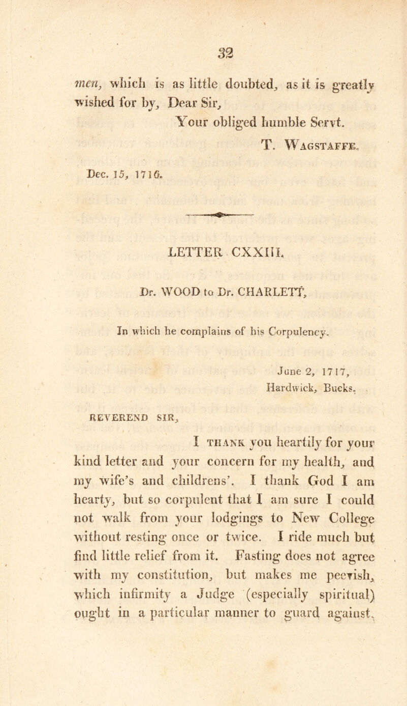 men, which is as little doubted, as it is greatly wished for bv, Dear Sir. Y our obliged humble Servt. T. W AGSTAFFE. Dec. .15, 1710. LETTER CXXIIL Dr. WOOD to Dr. CHAR LETT, In which he complains of his Corpulency. June 2, 1717, Hardwick, Bucks. REVEREND SIR, ; e I thank you heartily for your kind letter and your concern for my health, and my wife's and childrens’. I thank God I am hearty, but so corpulent that X am sure I could not walk from your lodgings to New College without resting once or twice. I ride much but find little relief from it. Fasting does not agree with my constitution, but makes me peevish, which infirmity a Judge (especially spiritual) ought in a particular manner to guard against.