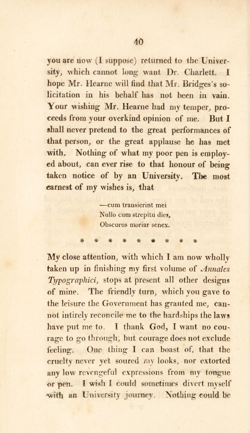 you are now (I suppose) returned to the Univer- sity ^ which cannot long want Dr. Charlett. I hope Mr. Hearne will find that Mr. Bridges's so- licitation in his behalf has not been in vain. Your wishing Mr. Hearne had my temper, pro- ceeds from your overkind opinion of me. But I shall never pretend to the great performances of that person, or the great applause he has met with. Nothing of what my poor pen is employ- ed about, can ever rise to that honour of being taken notice of by an University. The most earnest of my wishes is, that •—cum transierint mei Nullo cum strepilu dies, Obscurus moriar senex. ********* My close attention, with which I am now wholly taken up in finishing my first volume of Annales Typographici, stops at present all other designs of mine. The friendly turn, which you gave to the leisure the Government has granted me, can- not intirely reconcile me to the hardships the laws have put me to. I thank God, I want no cou- rage to go through, but courage does not exclude feeling. One thing I can boast of, that the cruelty never yet soured my looks, nor extorted any low revengeful expressions from my tongue or pen. I wish I could sometimes divert myself with an University journey. Nothing could be