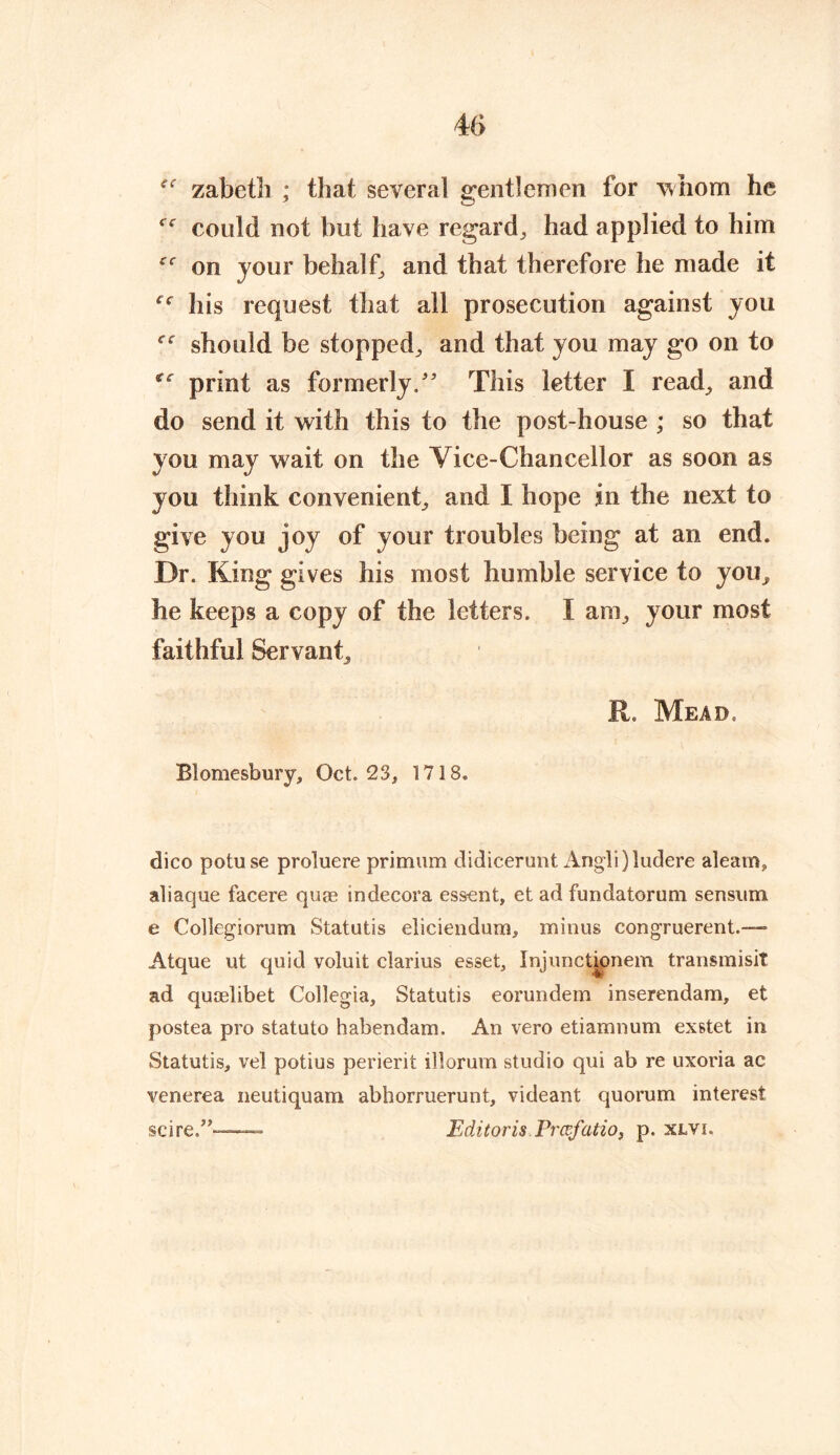 zabetli ; that several gentlemen for whom he could not but have regard, had applied to him on jour behalf, and that therefore he made it his request that all prosecution against you should be stopped, and that you may go on to print as formerly/' This letter I read, and do send it with this to the post-house ; so that you may wait on the Vice-Chancellor as soon as you think convenient, and I hope in the next to give you joy of your troubles being at an end. Dr. King gives his most humble service to you, he keeps a copy of the letters. I am, your most faithful Servant, R. Mead. Blomesbury, Oct. 23, 1718. dico potuse proluere primum didicerunt Angli)ludere aleam, aliaque facere quag in decora essent, et ad fundatorum sensum e Collegiorum Statutis eliciendum, minus congruerent.— Atque ut quid voluit clarius esset, Injunctionem transmisit ad quaelibet Collegia, Statutis eorundem inserendam, et postea pro statuto habendam. An vero etiamnum exstet in Statutis, vel potius perierit illorum studio qui ab re uxoria ac venerea neutiquam abborruerunt, videant quorum interest scire/’™-—-- Editor is Prcvfatio, p. xlvi.