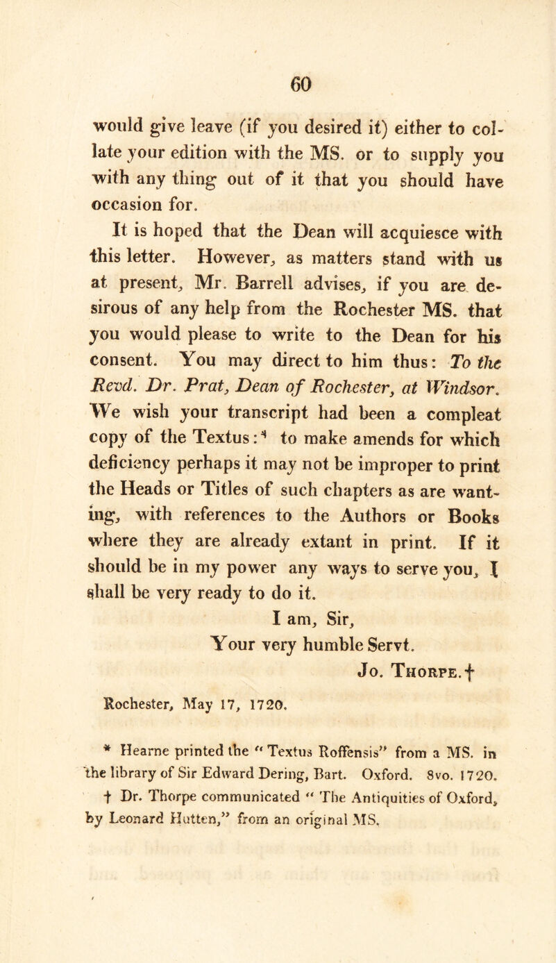 would give leave (if you desired it) either to col- late your edition with the MS. or to supply you with any thing out of it that you should have occasion for. It is hoped that the Dean will acquiesce with this letter. However, as matters stand with us at present, Mr. Barrell advises, if you are de- sirous of any help from the Rochester MS. that you would please to write to the Dean for his consent. You may direct to him thus: To the Revd. Dr. Prat, Dean of Rochester, at Windsor. We wish your transcript had been a compleat copy of the Textus: * to make amends for which deficiency perhaps it may not be improper to print the Heads or Titles of such chapters as are want- ing, with references to the Authors or Books where they are already extant in print. If it should be in my power any ways to serve you, I shall be very ready to do it. I am. Sir, Your very humble Servt. Jo. Thorpe. + Rochester, May 17, 1720. * Hearne printed the “ Textus Roffensis” from a MS. in the library of Sir Edward Dering, Bart. Oxford. 8vo. 1720. f Dr. Thorpe communicated “ The Antiquities of Oxford, by Leonard Hutton,” from an original MS,