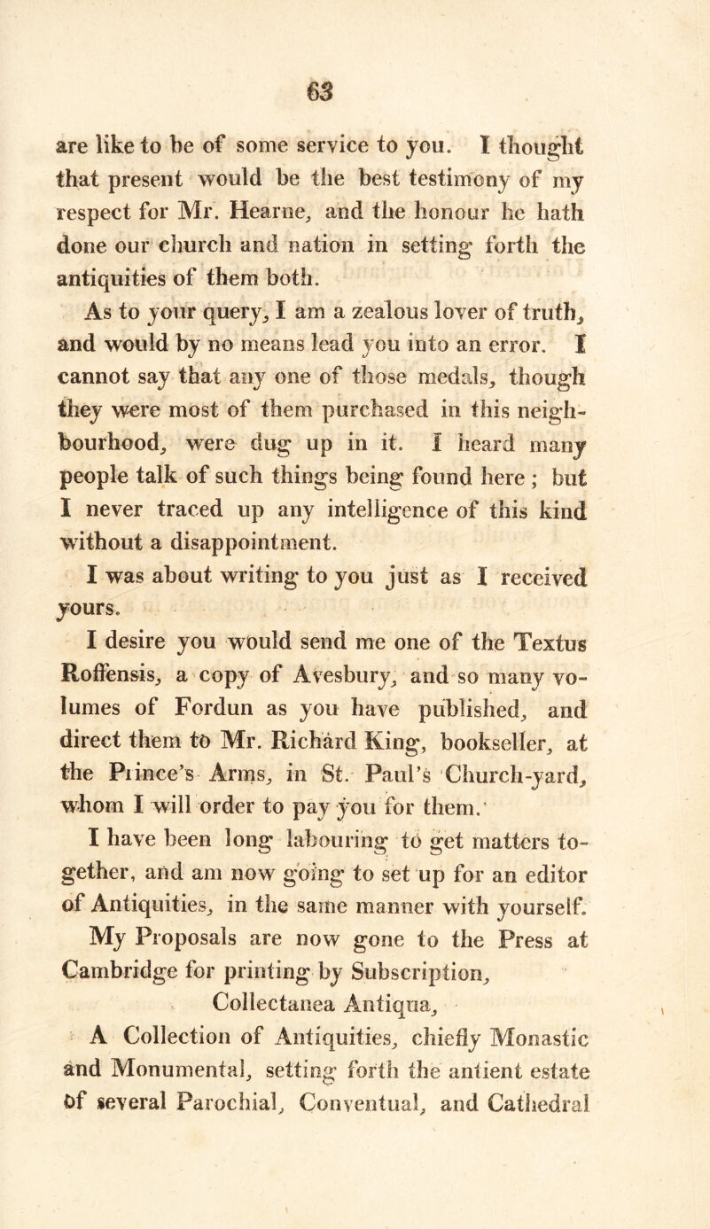 are like to be of some service to you. I thought that present would be the best testimony of my respect for Mr. Hearne, and the honour he hath done our church and nation in setting forth the antiquities of them both. As to your query, I am a zealous lover of truth, and would by no means lead you into an error. I cannot say that any one of those medals,, though they were most of them purchased in this neigh- bourhood, were dug up in it. I heard many people talk of such things being found here ; but I never traced up any intelligence of this kind without a disappointment. I was about writing to you just as I received yours. I desire you would send me one of the Textus Roffensis, a copy of Avesbury, and so many vo- lumes of Fordun as you have published, and direct them to Mr. Richard King, bookseller, at the Piince’s Arms, in St. Paul’s Church-yard,, whom I will order to pay you for them. I have been long labouring to get matters to- gether, and am now going to set up for an editor of Antiquities, in the same manner with yourself My Proposals are now gone to the Press at Cambridge for printing by Subscription, Collectanea Anfiqua, A Collection of Antiquities, chiefly Monastic and Monumental, setting forth the antient estate Of several Parochial, Conventual, and Cathedral