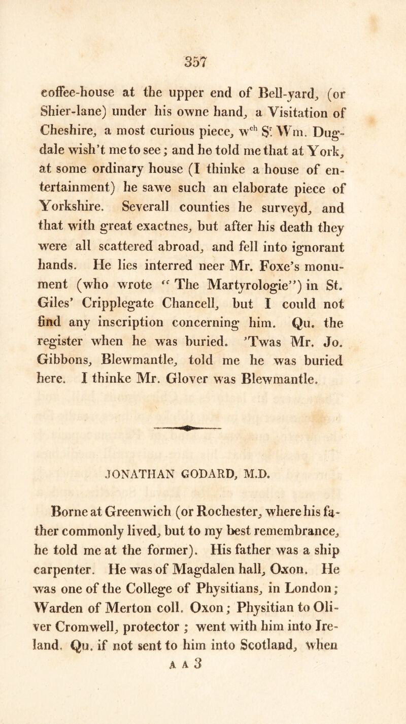 coffee-house at the upper end of Bell-yard, (or Shier-lane) under his owne hand, a Visitation of Cheshire, a most curious piece, wch S Wm. Dug- dale wish’t me to see; and he told me that at York, at some ordinary house (I thinke a house of en- tertainment) he sawe such an elaborate piece of Yorkshire. Severall counties he surveyd, and that with great exactnes, but after his death they were all scattered abroad, and fell into ignorant hands. He lies interred neer Mr. Foxe’s monu- ment (who wrote  The Martyrologie”) in St* Giles’ Cripplegate Chancell, but I could not find any inscription concerning him. Qu* the register when he was buried, ’Twas Mr. Jo. Gibbons, Blewmantle, told me he was buried here. I thinke Mr. Glover was Blewmantle, JONATHAN GODARD, M.D. Borne at Greenwich (or Rochester, where his fa- ther commonly lived, but to my best remembrance, he told me at the former). His father was a ship carpenter. He was of Magdalen hall, Qxon. He was one of the College of Physitians, in London; Warden of Merton coll. Oxon; Physitian to Oli- ver Cromwell, protector ; went with him into Ire- land, Qu. if not sent to him into Scotland, when A A 3