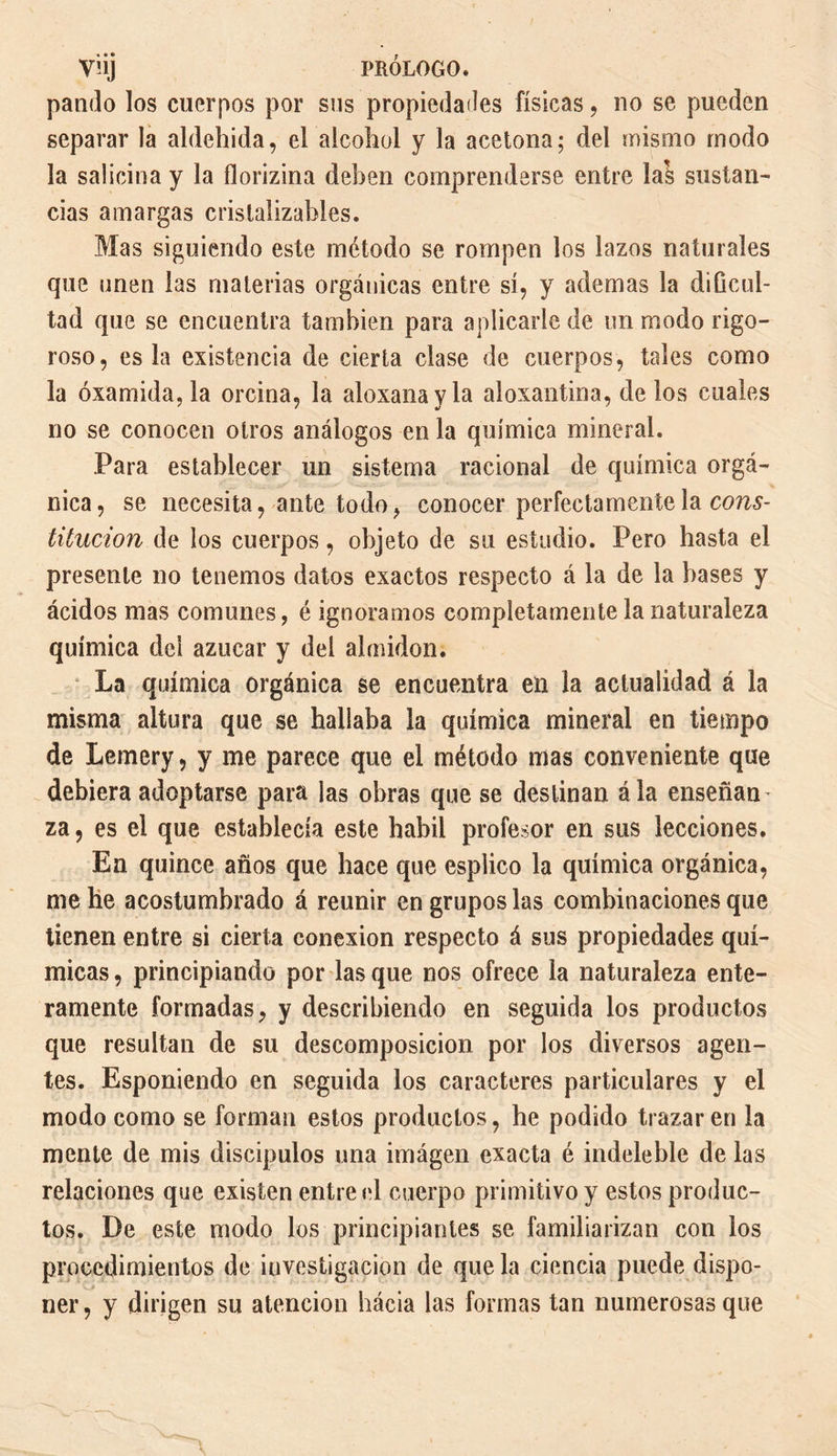 VÜj PRÓLOGO, pando los cuerpos por sus propiedades físicas, no se pueden separar la aldehida, el alcohol y la acetona; del mismo modo la salicina y la ílorizina deben comprenderse entre las sustan¬ cias amargas cristalizables. Mas siguiendo este método se rompen los lazos naturales que unen las materias orgánicas entre sí, y ademas la dificul¬ tad que se encuentra también para aplicarle de un modo rigo¬ roso, es la existencia de cierta clase de cuerpos, tales como la óxamida,la orcina, la aloxanayla aloxantina, de los cuales no se conocen otros análogos en la química mineral. Para establecer un sistema racional de química orgá¬ nica, se necesita, ante todo, conocer perfectamente la cons¬ titution áe los cuerpos, objeto de su estudio. Pero hasta el presente no tenemos datos exactos respecto á la de la bases y ácidos mas comunes, é ignoramos completamente la naturaleza química del azúcar y del almidón. La química orgánica se encuentra en la actualidad á la misma altura que se hallaba la química mineral en tiempo de Lemery, y me parece que el método mas conveniente que debiera adoptarse para las obras que se destinan ala enseñan za, es el que establecía este hábil profesor en sus lecciones. En quince años que hace que esplico la química orgánica, me he acostumbrado á reunir en grupos las combinaciones que tienen entre si cierta conexión respecto á sus propiedades quí¬ micas , principiando por las que nos ofrece la naturaleza ente¬ ramente formadas, y describiendo en seguida los productos que resultan de su descomposición por los diversos agen¬ tes. Esponiendo en seguida los caracteres particulares y el modo como se forman estos productos, he podido trazar en la mente de mis discipulos una imágen exacta é indeleble de las relaciones que existen entre el cuerpo primitivo y estos produc¬ tos. De este modo los principiantes se familiarizan con los procedimientos de investigación de que la ciencia puede dispo- ner, y dirigen su atención hácia las formas tan numerosas que