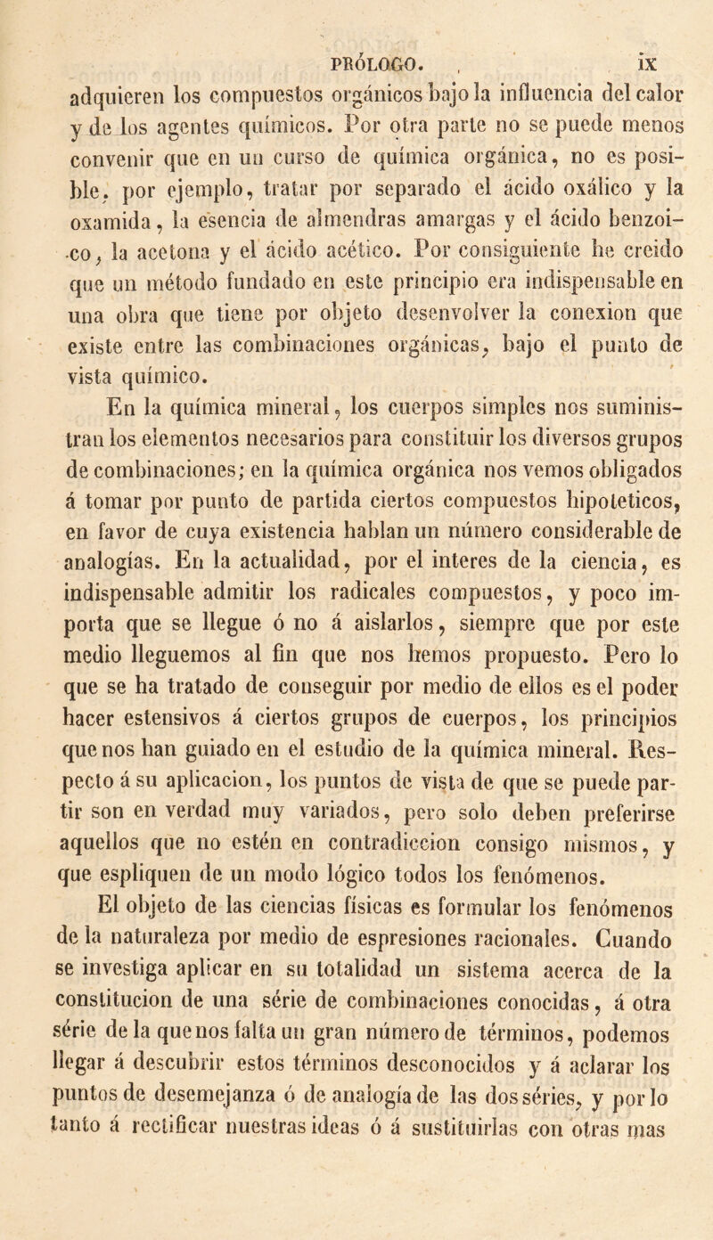 PRÓLOGO. , ÎX adquieren los compuestos orgánicos bajo la influencia del calor y de los agentes químicos. Por otra parte no se puede menos convenir que en un curso de química orgánica, no es posi¬ ble. por ejemplo, tratar por separado el ácido oxálico y la oxamida, la esencia de almendras amargas y el ácido benzoi¬ co ^ la acetona y el ácido acético. Por consiguiente he creído que un método fundado en este principio era indispensable en una obra que tiene por objeto desenvolver la conexión que existe entre las combinaciones orgánicas, bajo el punto de vista químico. En la química mineral, los cuerpos simples nos suminis¬ tran los elementos necesarios para constituir los diversos grupos de combinaciones; en la química orgánica nos vemos obligados á tomar por punto de partida ciertos compuestos hipotéticos, en favor de cuya existencia hablan un número considerable de analogías. En la actualidad, por el interes de la ciencia, es indispensable admitir los radicales compuestos, y poco im¬ porta que se llegue ó no á aislarlos, siempre que por este medio lleguemos al fin que nos hemos propuesto. Pero lo que se ha tratado de conseguir por medio de ellos es el poder hacer estensivos á ciertos grupos de cuerpos, los principios que nos han guiado en el estudio de la química mineral. Res¬ pecto á su aplicación, los puntos de vista de que se puede par¬ tir son en verdad muy variados, pero solo deben preferirse aquellos que no estén en contradicción consigo mismos, y que espliquen de un modo lógico todos los fenómenos. El objeto de las ciencias físicas es formular los fenómenos de la naturaleza por medio de espresiones racionales. Cuando se investiga aplicar en su totalidad un sistema acerca de la constitución de una série de combinaciones conocidas, á otra série de la que nos falta un gran número de términos, podemos llegar á descubrir estos términos desconocidos y á aclarar los puntos de desemejanza ó de analogía de las dos séries, y por lo tanto á rectificar nuestras ideas ó á sustituirlas con otras mas