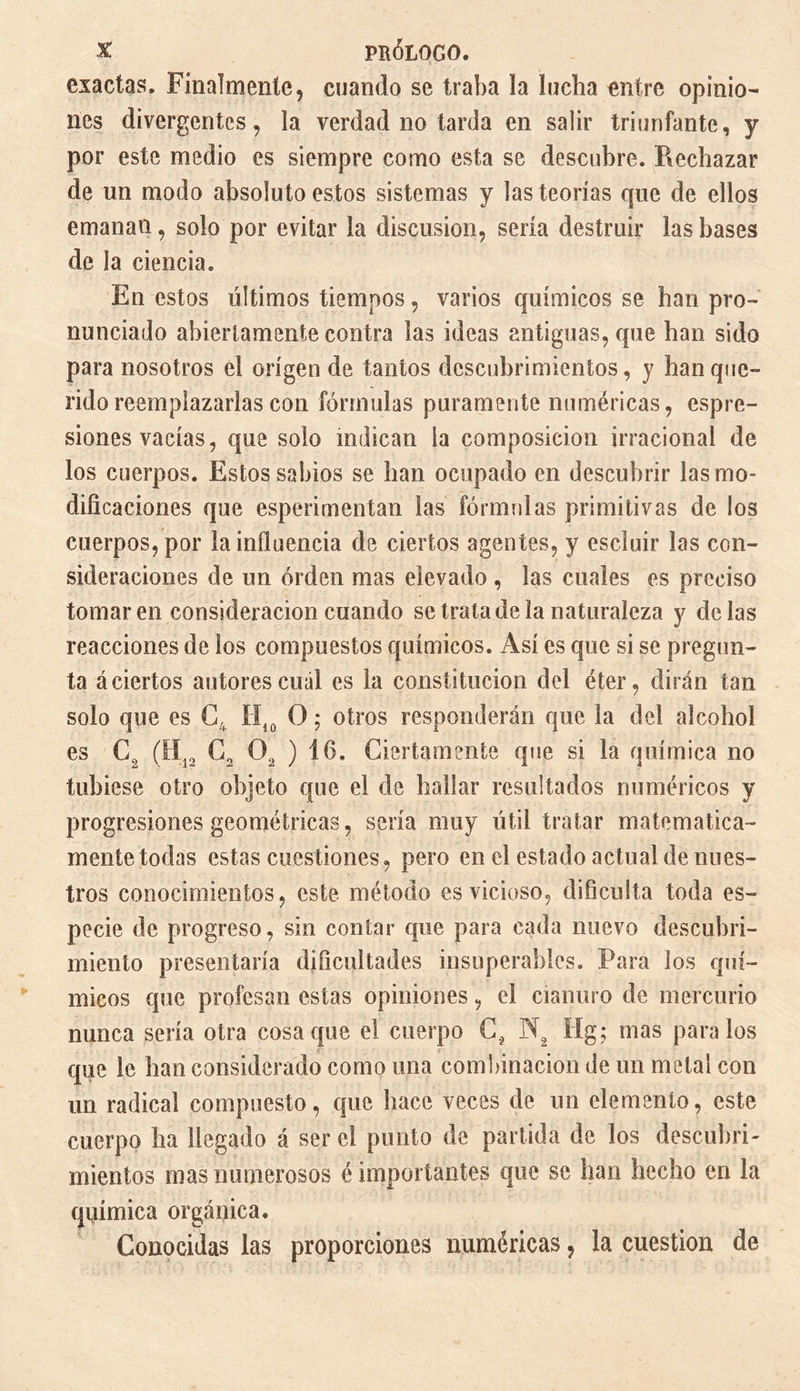 exactas. Finalmente, cuando se traba la lucha entre opinio¬ nes divergentes, la verdad no tarda en salir triunfante, y por este medio es siempre como esta se descubre. Rechazar de un modo absoluto estos sistemas y las teorías que de ellos emanan, solo por evitar la discusión, sería destruir las bases de la ciencia. En estos últimos tiempos, varios químicos se han pro¬ nunciado abiertamente contra las ideas antiguas, que han sido para nosotros el origen de tantos descubrimientos, y han que¬ rido reemplazarlas con fórmulas puramente numéricas, espre- siones vacías, que solo indican la composición irracional de los cuerpos. Estos sabios se han ocupado en descubrir las mo¬ dificaciones que esperimentan las fórmulas primitivas de los cuerpos, por la influencia de ciertos agentes, y escluir las con¬ sideraciones de un orden mas elevado , las cuales es preciso tomaren consideración cuando se trata de la naturaleza y délas reacciones de los compuestos químicos. Así es que si se pregun¬ ta á ciertos autores cuál es la constitución del éter, dirán tan solo que es C4 H10 O ; otros responderán que la del alcohol es C, (H12 C2 02 ) 16. Ciertamente que si la química no tubiese otro objeto que el de hallar resultados numéricos y progresiones geométricas, sería muy útil tratar matemática¬ mente todas estas cuestiones, pero en el estado actual de nues¬ tros conocimientos, este método es vicioso, dificulta toda es¬ pecie de progreso, sin contar que para cada nuevo descubri¬ miento presentaría dificultades insuperables. Para los quí¬ micos que profesan estas opiniones, el cianuro de mercurio nunca sería otra cosaque el cuerpo C? N, ííg; mas páralos que le han considerado como una combinación de un metal con un radical compuesto, que hace veces de un elemento, este cuerpo ha llegado á ser el punto de partida de los descubrí- mien tos mas numerosos é importantes que se han hecho en la química orgánica. Conocidas las proporciones numéricas, la cuestión de