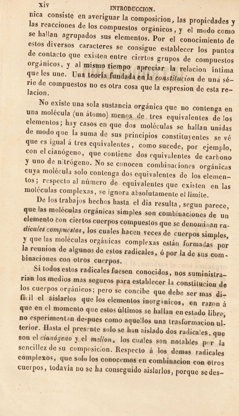 . XI' . INTRODUCCION. T rerigUar la comPosicioiD las propiedades y e ha an ?6S °* °^nk°S ’ J el como seha,an agrupados sus elementos. Por el conocimiento de ri;;rs caractcres se consiguc ><>* pumos de contacto que existen entre ciertos grupos de compuestos rgameos, y al mismo tiempo apreciar la relación íntima que es une. jna teoría fundada en la constitución de una sé- nede compuestos no es otra cosa que la espresion de esta re- N° existe una sola sustancia orgánica que no contenga en a mo.etula (un a tomo) menos de tres equivalentes de ios elementos; hay casos en que dos moléculas se hallan unidas de modo que la suma de sus principios constituyentes se yé que es igual a 1res equivalentes , como sucede, por ejemplo, conelc.anogeno, que contiene dos equivalentes de carbono y uno de nitrógeno. No se conocen combinaciones orgánicas cuya molécula solo contenga dos equivalentes de los elemen¬ tos ; respecto ai número de equivalentes que existen en las moltcuias complexas, se ignora absolutamente el límite De los trabajos hechos hasta el dia resulta, según parece, que las moléculas orgánicas simples son combinaciones de un elemento con ciertos cuerpos compuestos que se denominan ra¬ dicales compuestos, los cuales hacen veces de cuerpos simples y que las moléculas orgánicas complexas están formadas por a reunión de algunos de estos radicales, ó por la de sus com- Dinaciones con otros cuerpos. Si todos estos radicales fuesen conocidos, nos suministra¬ rían los medios mas seguros para establecer la constitución de los cuerpos orgánicos; pero se concibe que debe ser mas di¬ fluí el aislarlos que los elementos inorgánicos, en razona que en el momento que estos últimos se hallan en estado libre no espenment in dc-pues como aquellos una trasformacion ul’ tenor. Hasta el presente solo se han aislado dos radicales que son el danógeno y el millón, los cuales son notables p„'r la sencillez de su composición. Respecto á los demas radicales complexos, que solo los conocemos en combinación con otros cucipos, todavía no se ha conseguido aislados, porque sedes-