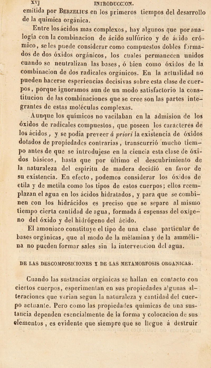 emitida por Berzelíüs en los primeros tiempos del desarrollo de la química orgánica. Entre los ácidos mas complexos, hay algunos que por ana¬ logía con la combinación de ácido sulfúrico y de árido cró¬ mico, seles puede considerar como compuestos dobles forma¬ dos de dos óxidos orgánicos, los cuales permanecen unidos cuando se neutralizan las bases, ó bien como óxidos de la combinación de dos radicales orgánicos. En la actualidad no pueden hacerse esperiencias decisivas sobre esta clase de cuer¬ pos , porque ignoramos aun de un modo satisfactorio la cons¬ titución de las combinaciones que se cree son las partes inte¬ grantes de estas moléculas complexas. Aunque los químicos no vacilaban en la admisión de los óxidos de radicales compuestos, que poseen los caracteres de los ácidos, y se podia preveer â priori la existencia de óxidos dotados de propiedades contrarías , transcurrió mucho tiem¬ po antes de que se introdujese en la ciencia esta clase de óxi¬ dos básicos, hasta que por último el descubrimiento de la naturaleza del espíritu de madera decidió en favor de su existencia. En efecto, podemos considerar los óxidos de etila y de metila como los tipos de estos cuerpos; ellos reem¬ plazan el agua en los ácidos hidratados, y para que se combi¬ nen con los hidrácidos es preciso que se separe al mismo tiempo cierta cantidad de agua, formada á espensas del oxíge¬ no del óxido y del hidrógeno del ácido. El amoniaco constituye el tipo de una clase particular de bases orgánicas, que al modo de la mélamina y de la amméli- na no pueden formar sales sin la intervención del agua. DE LAS DESCOMPOSICIONES Ï DE LAS METAMORFOSIS ORGANICAS. Guando las sustancias orgánicas se hallan en contacto con ciertos cuerpos, esperimentan en sus propiedades algunas al¬ teraciones que varían según la naturaleza y cantidad del cuer¬ po actuante. Pero como las propiedades químicas de una sus¬ tancia dependen esencialmente de la forma y colocación de sus elementos , es evidente que siempre que se llegue á destruir ;