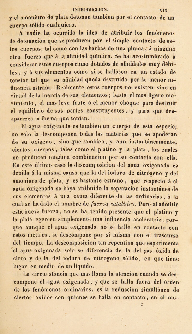 y el amoniuro de plata detonan también por el contacto de un cuerpo sólido cualquiera. A nadie ha ocurrido la idea de atribuir los fenómenos de detonación que se producen por el simple contacto de es¬ tos cuerpos, tal como con las barbas de una pluma; á ninguna otra fuerza que á la afinidad química. Se ha acostumbrado á considerar estos cuerpos como dotados de afinidades muy débi^ les, y á sus elementos como si se hallasen en un estado de tension tal que su afinidad queda destruida por la menor in¬ fluencia estraña. Realmente estos cuerpos no existen sino en virtud de la inercia de sus elementos ; basta el mas ligero mo¬ vimiento, el mas leve frote ó el menor choque para destruir el equilibrio de sus partes constituyentes, y para que des¬ aparezca la forma que tenian. El agua oxigenada es también un cuerpo de esta especie; no solo la descomponen todas las materias que se apoderan de su oxígeno, sino que también, y aun instantáneamente, ciertos cuerpos , tales como el platino y la plata , los cuales no producen ninguna combinación por su contacto con ella. En este último caso la descomposición del agua oxigenada es debida á la misma causa que la del ioduro de nitrógeno y del amoniuro de plata, y es bastante estraño, que respecto á el agua oxigenada se haya atribuido la separación instantánea de sus elementos á una causa diferente de las ordinarias , á la cual se hadado el nombre de fuerza catalítica. Pero al admitir esta nueva fuerza, no se ha tenido presente que el platino y la plata cgereen simplemente una influencia aceleratriz, por¬ que aunque el agua oxigenada no se halle en contacto con estos metales, se descompone por sí misma con el trascurso del tiempo. La descomposición tan repentina que esperimenta el agua oxigenada solo se diferencia de la del gas óxido de cloro y de la del ioduro de nitrógeno sólido, en que tiene lugar en medio de un líquido. La circunstancia que mas llama la atención cuando se des¬ compone el agua oxigenada , y que se halla fuera del órden de los fenómenos ordinarios, es la reducción simultánea de ciertos oxidos con quienes se halla en contacto, en el rao-