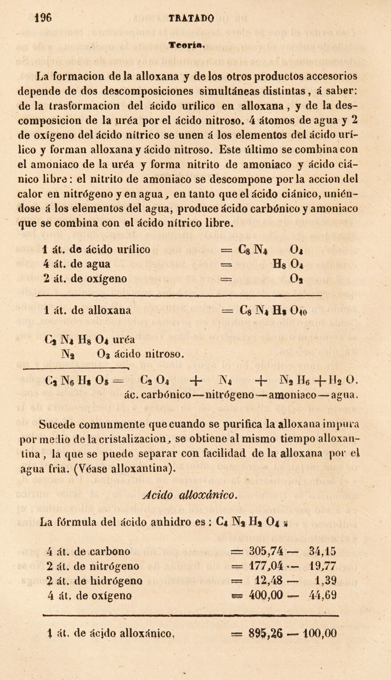 Teoría»! La formación de la alloxana y de los otros productos accesorios depende de dos descomposiciones simultáneas distintas , á saber: de la trasformacion del ácido urílico en alloxana, y de la des¬ composición de la uréa por el ácido nitroso. 4 átomos de agua y 2 de oxígeno del ácido nítrico se unen á los elementos del ácido urí- lico y forman alloxana y ácido nitroso. Este último se combina con el amoniaco de la uréa y forma nitrito de amoniaco y ácido ciá¬ nico libre: el nitrito de amoniaco se descompone por la acción del calor en nitrógeno y en agua, en tanto que el ácido ciánico, unién¬ dose á los elementos del agua, produce ácido carbónico y amoniaco que se combina con el ácido nítrico libre. 1 át. de ácido urílico — Cg N4 O* 4 át. de agua = Hg O* 2 át. de oxígeno = Oj 1 át. de alloxana = Cs N* H* Ojo C2 N* Hg O4 uréa Na Og ácido nitroso. Cj N6II* Os — C2 O* + N* + N2H6+1120. ác. carbónico—nitrógeno— amoniaco — agua. Sucede comunmente que cuando se purifica la alloxana impura por medio de la cristalización, se obtiene al mismo tiempo alloxan- tina , la que se puede separar con facilidad de la alloxana por el agua fria. (Véase alloxantina). Acido alíoxánico. La fórmula del ácido anhidro es : C4 N2 Hj O4 s 4 át. de carbono = 305,74 — 34,15 2 át. de nitrógeno = 177,04 — 19,77 2 át. de hidrógeno — 12,48 — 1,39 4 át, de oxígeno 400,00 — 44,69 1 át. de ácjdo alíoxánico, = 895,26 — 100,00