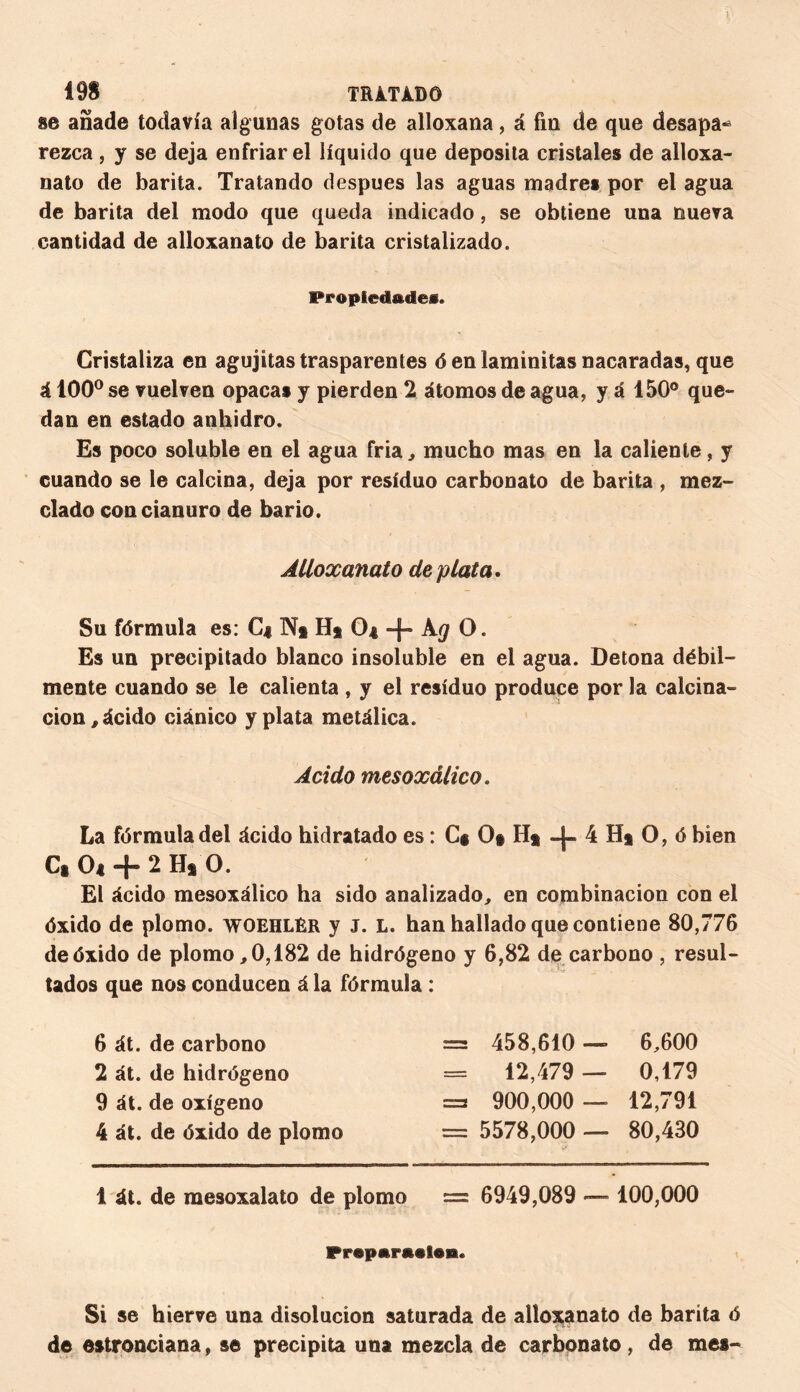 1 19S TRàTXBÔ se añade todavía algunas gotas de alloxana, á fin de que desapa¬ rezca , y se deja enfriar el líquido que deposita cristales de alloxa- nato de barita. Tratando después las aguas madres por el agua de barita del modo que queda indicado, se obtiene una nueva cantidad de alloxanato de barita cristalizado. Propiedades. Cristaliza en agujitas trasparentes ó en laminitas nacaradas, que á 100° se vuelven opacas y pierden 2 átomos de agua, y á 150° que¬ dan en estado anhidro. Es poco soluble en el agua fria, mucho mas en la caliente, y cuando se le calcina, deja por residuo carbonato de barita , mez¬ clado con cianuro de bario. Alloxanato de plata. Su fórmula es: C| N§ II* O4 + kg O. Es un precipitado blanco insoluble en el agua. Detona débil¬ mente cuando se le calienta , y el residuo produce por la calcina¬ ción, ácido ciánico y plata metálica. Acido mesoxálico. La fórmula del ácido hidratado es : C* O# H* 4 H* O, ó bien C§ O4 “¡“ - Hs O. El ácido mesoxálico ha sido analizado, en combinación con el óxido de plomo, woehlér y J. L. han hallado que contiene 80,776 de óxido de plomo, 0,182 de hidrógeno y 6,82 de carbono , resul¬ tados que nos conducen á la fórmula : 6 át. de carbono = 458,610 — 6,600 2 át. de hidrógeno = 12,479 — 0,179 9 át. de oxígeno =3 900,000 — 12,791 4 át. de óxido de plomo = 5578,000 — 80,430 1 át. de raesoxalato de plomo — 6949,089 —- 100,000 Préparation. Si se hierve una disolución saturada de alloxanato de barita ó de estronciana, se precipita una mezcla de carbonato, de mes-