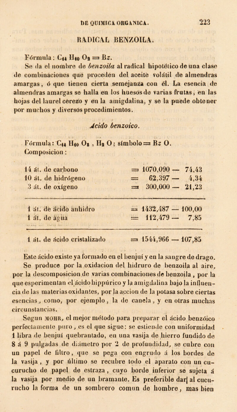 RADICAL BENZOILA. Fórmula : Cu IIio Oa =3 Bz. Se da el nombre de benzoila al radical hipotético de una clase de combinaciones que proceden del aceite volátil de almendras amargas, ó que tienen cierta semejanza con él. La esencia de almendras amargas se halla en los huesos de varias frutas, en las hojas del laurel cerezo y en la amigdalina, y se la puede obtener por muchos y diversos procedimientos. . ; t — Acido benzoico. « ? *► • .. i. i* - » V Fórmula: Cu H*o O* , Ha O; símbolo =3 Bz O. Composición : 14 át. de carbono =3 1070,090 — 74,43 10 át. de hidrógeno = 62,397 — 4,34 3 át. de oxígeno =s 300,000 — 21,23 1 át. de ácido anhidro 35* 1432,487 — 100,00 1 át. de agua == 112,479 — 7,85 1 át. de ácido cristalizado =3 1544,966 — 107,85 Este ácido existe ya formado en el benjuí y en la sangre de drago. Se produce por la oxidación del hidruro de benzoila al aire, por la descomposición de varias combinaciones de benzoila , por la que esperimentan el ácidohippürico y la amigdalina bajo la iníluen- cia de las materias oxidantes, por la acción de la potasa sobre ciertas esencias, como, por ejemplo, la de canela, y en otras muchas circunstancias. Según MOIIR, el mejor método para preparar el ácido benzóico perfectamente puro, es el que sigue: se esliendo con uniformidad 1 libra de benjuí quebrantado, en una vasija de hierro fundido de 8 á 9 pulgadas de diámetro por 2 de profundidad, se cubre con un papel de filtro, que se pega con engrudo á los bordes de la vasija , y por último se recubre todo el aparato con un cu¬ curucho de papel de estraza, cuyo borde inferior se sujeta á la vasija por medio de un bramante. Es preferible dar¡ al cucu¬ rucho la forma de un sombrero común de hombre, mas bien