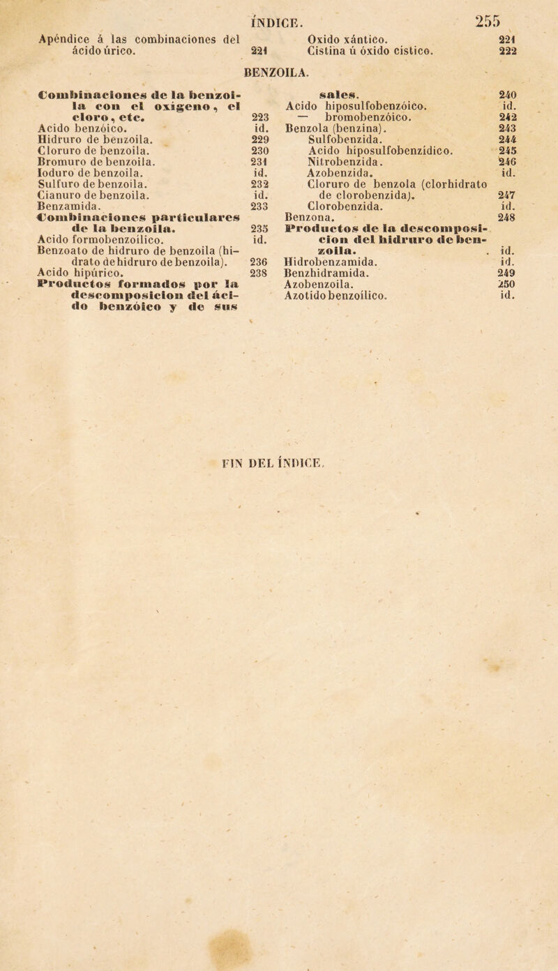 ÍNDICE. 255 ' / . . * X Apéndice á las combinaciones del Oxido xántico. 221 ácido úrico. 221 Cistina ú óxido cístico. 222 BENZOILA. Combinaciones «le la benzol* la con el oxígeno, el cloro, etc. 223 Acido benzoico. id. Hidruro de benzoila. 229 Cloruro de benzoila. 230 Bromuro de benzoila. 231 Ioduro de benzoila. id. Sulfuro de benzoila. 232 Cianuro de benzoila. id. Benzamida. 233 Combinaciones particulares de la benzoila. 233 Acido formobenzoílico. id. Benzoato de hidruro de benzoila (hi¬ drato dehidruro de benzoila). 236 Acido hipúrico. 238 Productos formados por la descomposición del áci¬ do benzoico y «le sus sales. 240 Acido hiposulfobenzóico. id. — bromobenzóico. 242 Benzola (benzina). 243 Sulfobenzida. 244 Acido híposulfobenzídico. 245 Nitrobenzida. 246 Azobenzida. id. Cloruro de benzola (clorhidrato de clorobenzida). 247 Clorobenzida. id. Benzona. 248 Productos de la descomposi¬ ción del hidruro de ben¬ zoila. id. Hidrobenzamida. id. Benzhidramida. 249 Azobenzoila. 250 Azotidobenzoílico. id. FIN DEL ÍNDICE