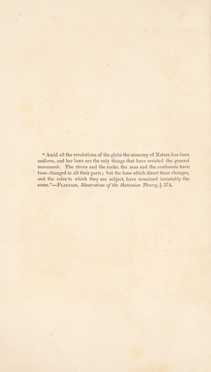 Amid all the revolutions of the globe the economy of Nature has been uniforin, and her laws are the only things that have resisted the general movement. The rivers and the rocks, the seas and the continents have been changed in all their parts; but the laws which direct those changes, and the rules to which they are subject, have remained invariabl}/ the same.”—Playfair, Illustrations of the Huttonian Theory, § 374.