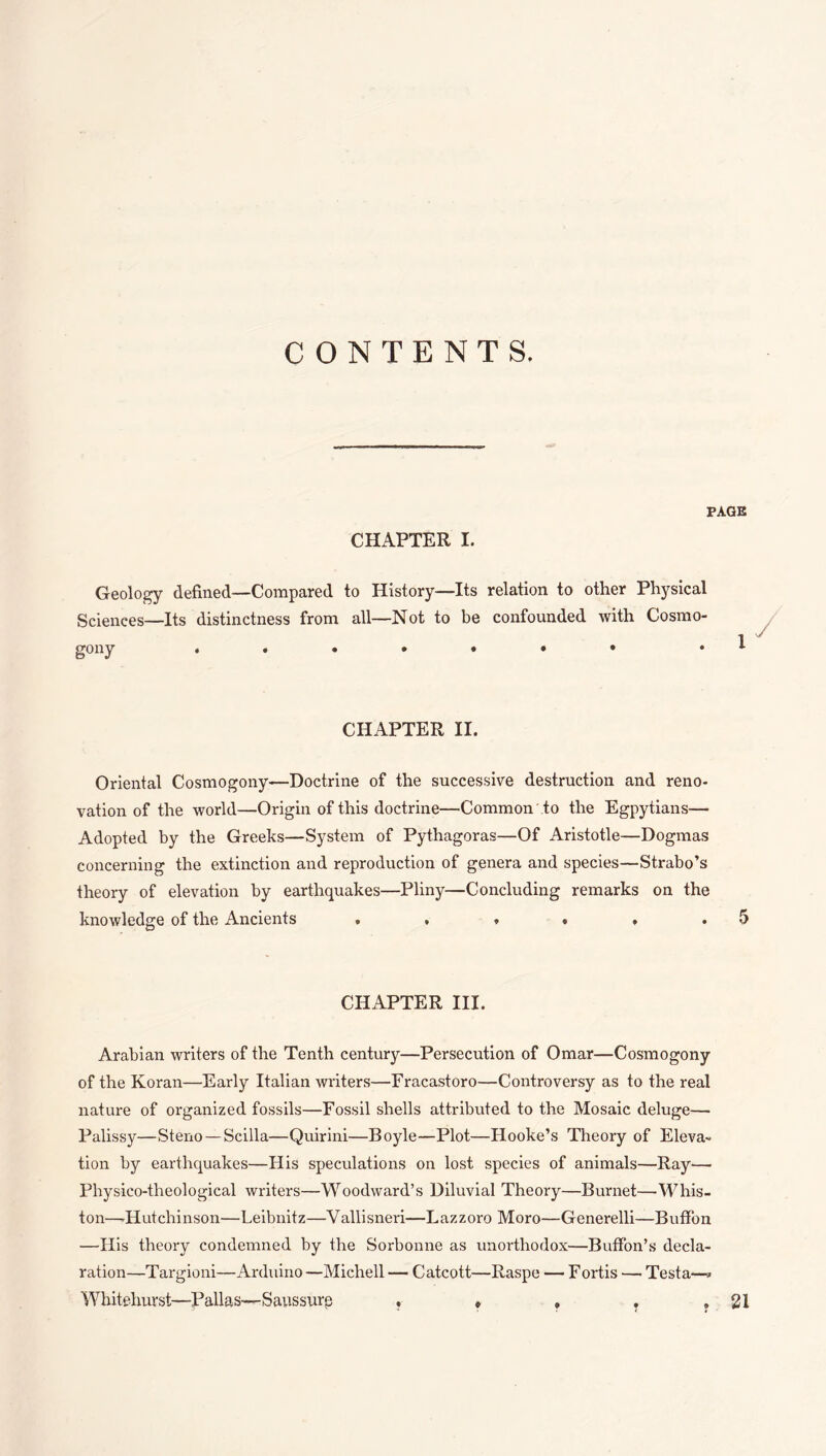 CONTENTS. PAGE CHAPTER I. Geology defined—Compared to History—Its relation to other Physical Sciences—Its distinctness from all—Not to be confounded with Cosmo¬ gony • CHAPTER II. Oriental Cosmogony—Doctrine of the successive destruction and reno¬ vation of the world—Origin of this doctrine—Common to the Egpytians— Adopted by the Greeks—System of Pythagoras—Of Aristotle—Dogmas concerning the extinction and reproduction of genera and species—Strabo’s theory of elevation by earthquakes—Pliny—Concluding remarks on the knowledge of the Ancients . , » * . .5 CHAPTER III. Arabian writers of the Tenth century—Persecution of Omar—Cosmogony of the Koran—Early Italian writers—Fracastoro—Controversy as to the real nature of organized fossils—Fossil shells attributed to the Mosaic deluge— Palissy—Steno — Scilla—Quirini—Boyle—Plot—Hooke’s Theory of Eleva¬ tion by earthquakes—His speculations on lost species of animals—Ray— Physico-theological writers—Woodward’s Diluvial Theory—Burnet—Whis- ton—-Hutchinson—Leibnitz—Vallisneri—Lazzoro Moro—Generelli—BufFon —His theory condemned by the Sorbonne as unorthodox—BufFon’s decla¬ ration—Targioni—Arduino —Michell — Catcott—Raspe — F ortis —• Testa—» Whitehurst—Pallas—Saussure , ♦ , . ,21