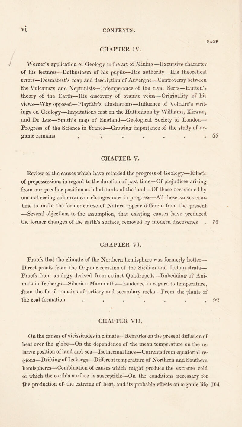 PAGE CHAPTER IV. Werner’s application of Geology to the art of Mining—Excursive character of his lectures—Enthusiasm of his pupils—-His authority—His theoretical errors—Desmarest’s map and description of Auvergne—Controversy between the Vulcanists and Neptunists—Intemperance of the rival Sects—Hutton’s theory of the Earth—His discovery of granite veins—Originality of his views—Why opposed—Playfair’s illustrations—Influence of Voltaire’s writ¬ ings on Geology—Imputations cast on the Huttonians by Williams, Kirwau, and De Luc—Smith’s map of England—Geological Society of London— Progress of the Science in France—Growing importance of the study of or¬ ganic remains . . . . . . ,55 CHAPTER V. Review of the causes which have retarded the progress of Geology—Effects of prepossessions in regard to the duration of past time—Of prejudices arising from our peculiar position as inhabitants of the land—Of those occasioned by our not seeing subterranean changes now in progress—All these causes com¬ bine to make the former course of Nature appear different from the present —Several objections to the assumption, that existing causes have produced the former changes of the earth’s surface, removed by modern discoveries . 76 CHAPTER VI. Proofs that the climate of the Northern hemisphere was formerly hotter— Direct proofs from the Organic remains of the Sicilian and Italian strata— Proofs from analogy derived from extinct Quadrupeds—Imbedding of Ani¬ mals in Icebergs—Siberian Mammoths—Evidence in regard to temperature, from the fossil remains of tertiary and secondary rocks—From the plants of the coal formation . . . ^ . . , ,92 it CHAPTER VII. On the causes of vicissitudes in climate—Remarks on the present diffusion of heat over the globe—On the dependence of the mean temperature on the re¬ lative position of land and sea—Isothermal lines—Currents from equatorial re¬ gions—Drifting of Icebergs—Different temperature of Northern and Southern hemispheres—Combination of causes which might produce the extreme cold of which the earth’s surface is susceptible—On the conditions necessary for the production of the extreme of heat, and its probable effects on organic life 104