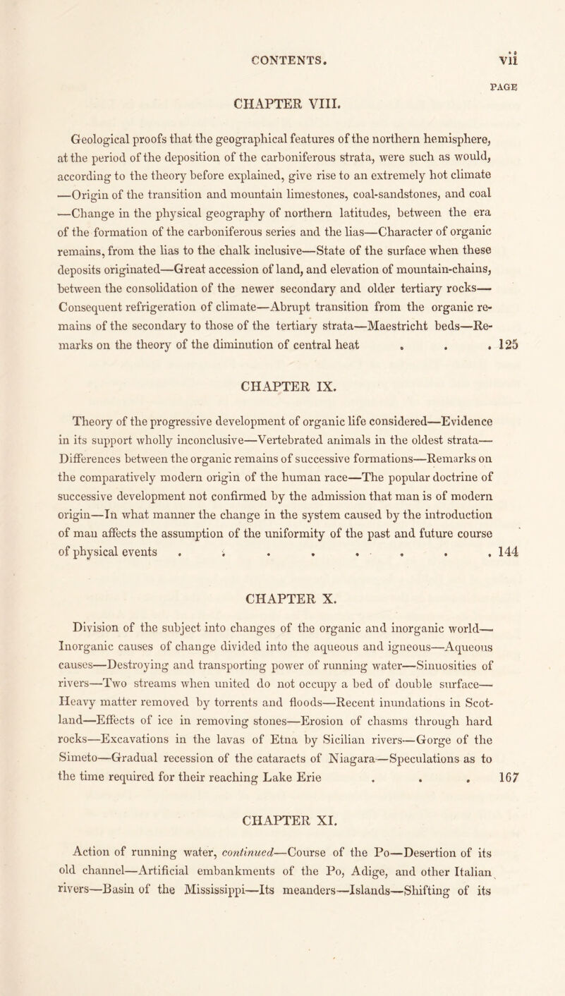 PAGE CHAPTER VIII. Geological proofs that the geographical features of the northern hemisphere, at the period of the deposition of the carboniferous strata, were such as would, according to the theory before explained, give rise to an extremely hot climate —Origin of the transition and mountain limestones, coal-sandstones, and coal —Change in the physical geography of northern latitudes, between the era of the formation of the carboniferous series and the lias—Character of organic remains, from the lias to the chalk inclusive—State of the surface when these deposits originated—Great accession of land, and elevation of mountain-chains, between the consolidation of the newer secondary and older tertiary rocks— Consequent refrigeration of climate—Abrupt transition from the organic re¬ mains of the secondary to those of the tertiary strata—Maestricht beds—Re¬ marks on the theory of the diminution of central heat o . .125 CHAPTER IX. Theory of the progressive development of organic life considered—Evidence in its support wholly inconclusive—Vertebrated animals in the oldest strata— Differences between the organic remains of successive formations—Remarks on the comparatively modern origin of the human race—The popular doctrine of successive development not confirmed by the admission that man is of modern origin—In what manner the change in the system caused by the introduction of mail affects the assumption of the uniformity of the past and future course of physical events . ; . , . , . .144 CHAPTER X. Division of the subject into changes of the organic and inorganic world— Inorganic causes of change divided into the aqueous and igneous—Aqueous causes—Destroying and transporting power of running water—Sinuosities of rivers—Two streams when united do not occupy a bed of double surface— Heavy matter removed by torrents and floods—Recent inundations in Scot¬ land—Effects of ice in removing stones—Erosion of chasms through hard rocks—Excavations in the lavas of Etna by Sicilian rivers—Gorge of the Simeto—Gradual recession of the cataracts of Niagara—Speculations as to the time required for their reaching Lake Erie . . . 167 CHAPTER XI. Action of running water, continued—Course of the Po—Desertion of its old channel—Artificial embankments of the Po, Adige, and other Italian rivers—Basin of the Mississippi—Its meanders—Islands—Shifting of its