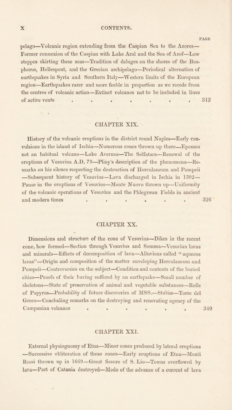 PAGE pelago—Volcanic region extending from the Caspian Sea to the Azores— Former connexion of the Caspian with Lake Aral and the Sea of Azof—Low steppes skirting these seas—Tradition of deluges on the shores of the Bos¬ phorus, Hellespont, and the Grecian archipelago—Periodical alternation of earthquakes in Syria and Southern Italy—Western limits of the European region—Earthquakes rarer and more feeble in proportion as we recede from the centres of volcanic action—Extinct volcanos not to be included in lines of active vents 312 CHAPTER XIX. History of the volcanic eruptions in the district round Naples—Early con¬ vulsions in the island of Ischia—Numerous cones thrown up there—Epomeo not an habitual volcano—-Lake Avernus—The Solfatara—Renewal of the eruptions of Vesuvius A.D. 79—Pliny’s description of the phenomena—Re¬ marks on his silence respecting the destruction of Herculaneum and Pompeii —Subsequent history of Vesuvius—Lava discharged in Ischia in 1302— Pause in the eruptions of Vesuvius—Monte Nuovo thrown up—Uniformity of the volcanic operations of Vesuvius and the Phlegraean Fields in ancient and modern times ...... 326 CHAPTER XX. Dimensions and structure of the cone of Vesuvius—Dikes in the recent cone, how formed—Section through Vesuvius and Somma—Vesuvian lavas and minerals—Effects of decomposition of lava—Alluvions called “ aqueous lavas”—Origin and composition of the matter enveloping Herculaneum and Pompeii—Controversies on the subject—Condition and contents of the buried cities—Proofs of their having suffered by an earthquake—Small number of skeletons—State of preservation of animal and vegetable substances—Rolls of Papyrus—Probability of future discoveries of MSS.—Stabiae—Torre del Greco—Concluding remarks on the destroying and renovating agency of the Campanian volcanos . . . . . . 340 CHAPTER XXI. External physiognomy of Etna—Minor cones produced by lateral eruptions —Successive obliteration of these cones—Early eruptions of Etna—Monti Rossi thrown up in 1669—Great fissure of S. Lio—Towns overflowed by lava—Part of Catania destroyed—Mode of the advance of a current of lava